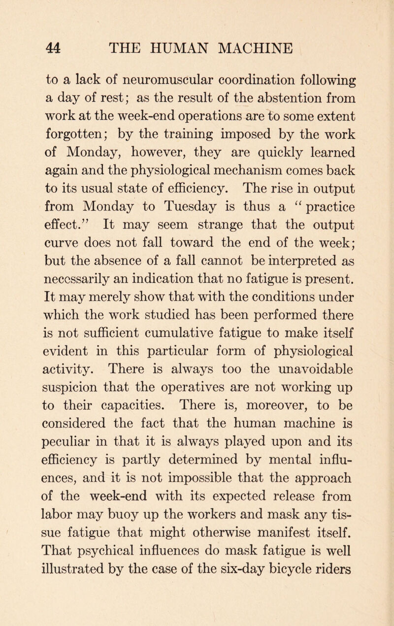 to a lack of neuromuscular coordination following a day of rest; as the result of the abstention from work at the week-end operations are to some extent forgotten; by the training imposed by the work of Monday, however, they are quickly learned again and the physiological mechanism comes back to its usual state of efficiency. The rise in output from Monday to Tuesday is thus a “ practice effect.” It may seem strange that the output curve does not fall toward the end of the week; but the absence of a fall cannot be interpreted as necessarily an indication that no fatigue is present. It may merely show that with the conditions under which the work studied has been performed there is not sufficient cumulative fatigue to make itself evident in this particular form of physiological activity. There is always too the unavoidable suspicion that the operatives are not working up to their capacities. There is, moreover, to be considered the fact that the human machine is peculiar in that it is always played upon and its efficiency is partly determined by mental influ- ences, and it is not impossible that the approach of the week-end with its expected release from labor may buoy up the workers and mask any tis- sue fatigue that might otherwise manifest itself. That psychical influences do mask fatigue is well illustrated by the case of the six-day bicycle riders