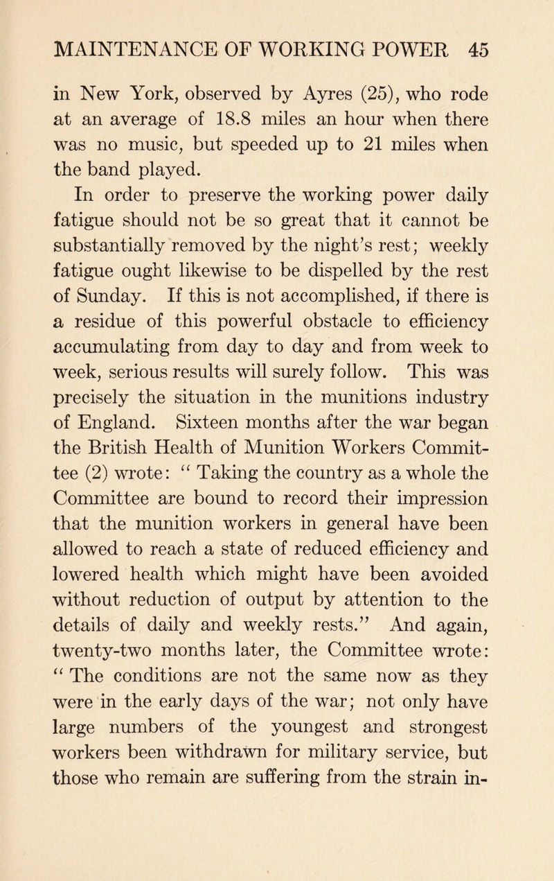in New York, observed by Ayres (25), who rode at an average of 18.8 miles an hour when there was no music, but speeded up to 21 miles when the band played. In order to preserve the working power daily fatigue should not be so great that it cannot be substantially removed by the night’s rest; weekly fatigue ought likewise to be dispelled by the rest of Sunday. If this is not accomplished, if there is a residue of this powerful obstacle to efficiency accumulating from day to day and from week to week, serious results will surely follow. This was precisely the situation in the munitions industry of England. Sixteen months after the war began the British Health of Munition Workers Commit- tee (2) wrote: “ Taking the country as a whole the Committee are bound to record their impression that the munition workers in general have been allowed to reach a state of reduced efficiency and lowered health which might have been avoided without reduction of output by attention to the details of daily and weekly rests.” And again, twenty-two months later, the Committee wrote: “ The conditions are not the same now as they were in the early days of the war; not only have large numbers of the youngest and strongest workers been withdrawn for military service, but those who remain are suffering from the strain in-