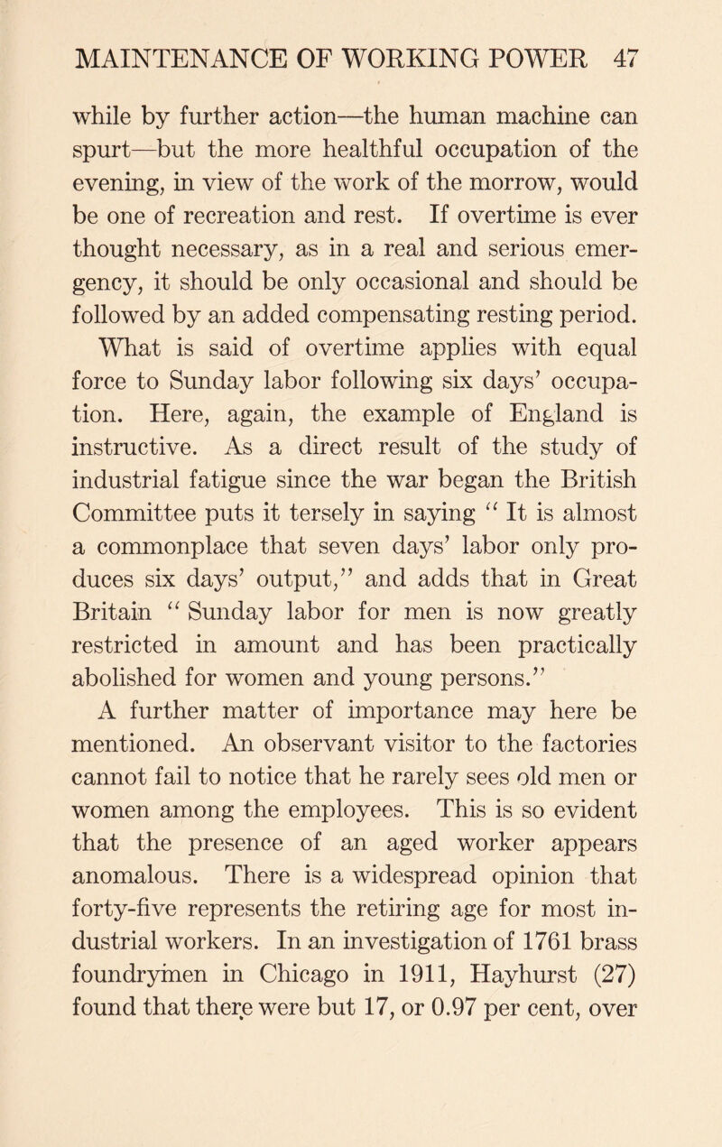 while by further action—the human machine can spurt—but the more healthful occupation of the evening, in view of the work of the morrow, would be one of recreation and rest. If overtime is ever thought necessary, as in a real and serious emer- gency, it should be only occasional and should be followed by an added compensating resting period. What is said of overtime applies with equal force to Sunday labor following six days’ occupa- tion. Here, again, the example of England is instructive. As a direct result of the study of industrial fatigue since the war began the British Committee puts it tersely in saying “ It is almost a commonplace that seven days’ labor only pro- duces six days’ output,” and adds that in Great Britain “ Sunday labor for men is now greatly restricted in amount and has been practically abolished for women and young persons.” A further matter of importance may here be mentioned. An observant visitor to the factories cannot fail to notice that he rarely sees old men or women among the employees. This is so evident that the presence of an aged worker appears anomalous. There is a widespread opinion that forty-five represents the retiring age for most in- dustrial workers. In an investigation of 1761 brass foundryinen in Chicago in 1911, Hayhurst (27) found that there were but 17, or 0.97 per cent, over