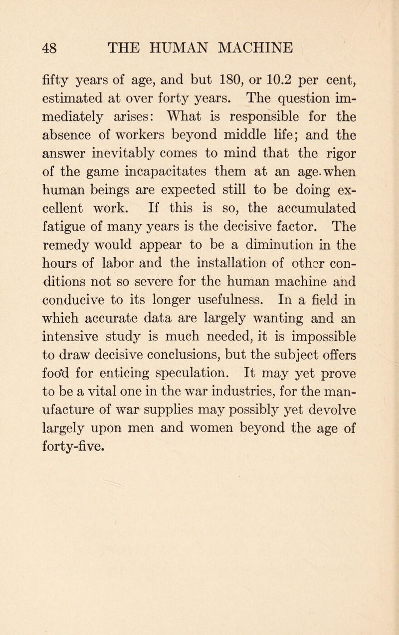 fifty years of age, and but 180, or 10.2 per cent, estimated at over forty years. The question im- mediately arises: What is responsible for the absence of workers beyond middle life; and the answer inevitably comes to mind that the rigor of the game incapacitates them at an age. when human beings are expected still to be doing ex- cellent work. If this is so, the accumulated fatigue of many years is the decisive factor. The remedy would appear to be a diminution in the hours of labor and the installation of other con- ditions not so severe for the human machine and conducive to its longer usefulness. In a field in which accurate data are largely wanting and an intensive study is much needed, it is impossible to draw decisive conclusions, but the subject offers foo’d for enticing speculation. It may yet prove to be a vital one in the war industries, for the man- ufacture of war supplies may possibly yet devolve largely upon men and women beyond the age of forty-five.