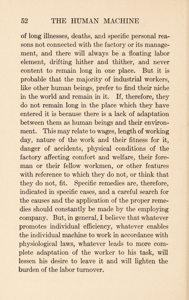 of long illnesses, deaths, and specific personal rea- sons not connected with the factory or its manage- ment, and there will always be a floating labor element, drifting hither and thither, and never content to remain long in one place. But it is probable that the majority of industrial workers, like other human beings, prefer to find their niche in the world and remain in it. If, therefore, they do not remain long in the place which they have entered it is because there is a lack of adaptation between them as human beings and their environ- ment. This may relate to wages, length of working day, nature of the work and their fitness for it, danger of accidents, physical conditions of the factory affecting comfort and welfare, their fore- man or their fellow workmen, or other features with reference to which they do not, or think that they do not, fit. Specific remedies are, therefore, indicated in specific cases, and a careful search for the causes and the application of the proper reme- dies should constantly be made by the employing company. But, in general, I believe that whatever promotes individual efficiency, whatever enables the individual machine to work in accordance with physiological laws, whatever leads to more com- plete adaptation of the worker to his task, will lessen his desire to leave it and will lighten the burden of the labor turnover.