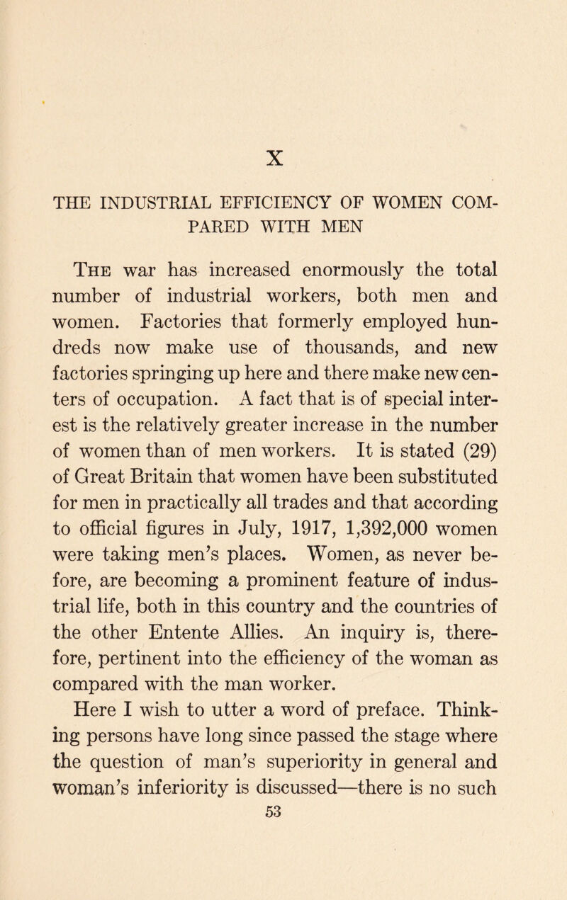 X THE INDUSTRIAL EFFICIENCY OF WOMEN COM- PARED WITH MEN The war has increased enormously the total number of industrial workers, both men and women. Factories that formerly employed hun- dreds now make use of thousands, and new factories springing up here and there make new cen- ters of occupation. A fact that is of special inter- est is the relatively greater increase in the number of women than of men workers. It is stated (29) of Great Britain that women have been substituted for men in practically all trades and that according to official figures in July, 1917, 1,392,000 women were taking men’s places. Women, as never be- fore, are becoming a prominent feature of indus- trial life, both in this country and the countries of the other Entente Allies. An inquiry is, there- fore, pertinent into the efficiency of the woman as compared with the man worker. Here I wish to utter a word of preface. Think- ing persons have long since passed the stage where the question of man’s superiority in general and woman’s inferiority is discussed—there is no such