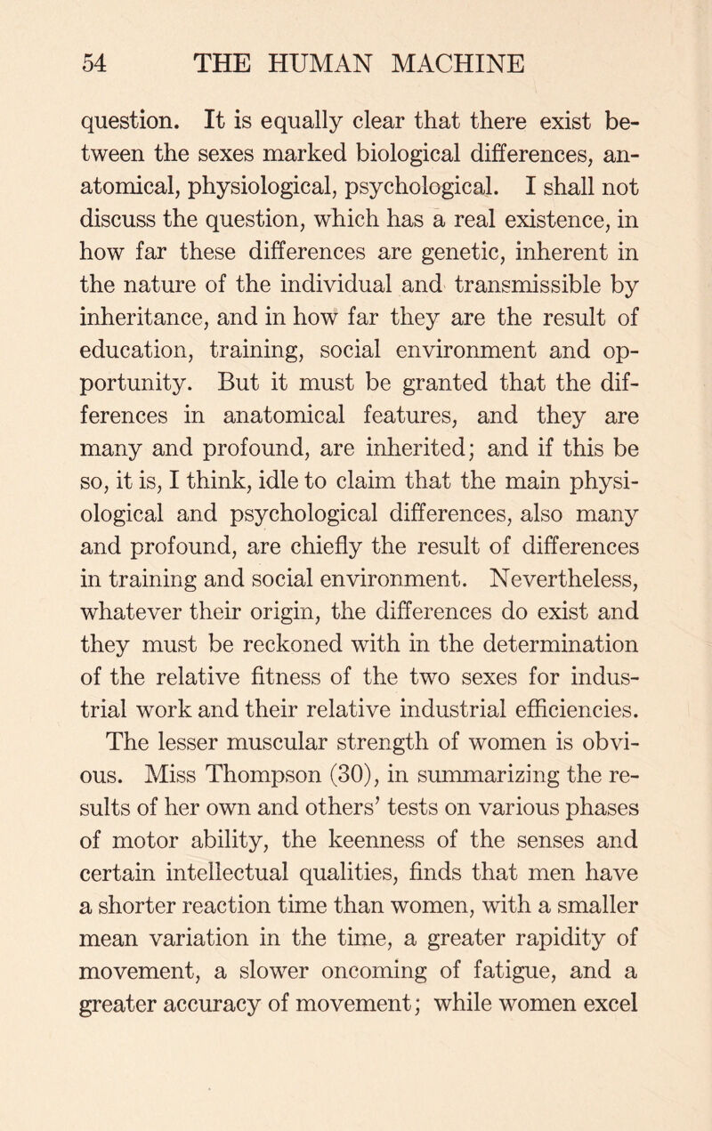 question. It is equally clear that there exist be- tween the sexes marked biological differences, an- atomical, physiological, psychological. I shall not discuss the question, which has a real existence, in how far these differences are genetic, inherent in the nature of the individual and transmissible by inheritance, and in how far they are the result of education, training, social environment and op- portunity. But it must be granted that the dif- ferences in anatomical features, and they are many and profound, are inherited; and if this be so, it is, I think, idle to claim that the main physi- ological and psychological differences, also many and profound, are chiefly the result of differences in training and social environment. Nevertheless, whatever their origin, the differences do exist and they must be reckoned with in the determination of the relative fitness of the two sexes for indus- trial work and their relative industrial efficiencies. The lesser muscular strength of women is obvi- ous. Miss Thompson (30), in summarizing the re- sults of her own and others’ tests on various phases of motor ability, the keenness of the senses and certain intellectual qualities, finds that men have a shorter reaction time than women, with a smaller mean variation in the time, a greater rapidity of movement, a slower oncoming of fatigue, and a greater accuracy of movement; while women excel