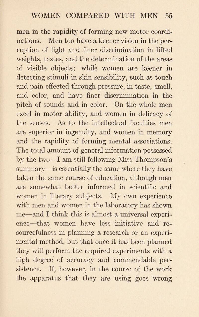 men in the rapidity of forming new motor coordi- nations. Men too have a keener vision in the per- ception of light and finer discrimination in lifted weights, tastes, and the determination of the areas of visible objects; while women are keener in detecting stimuli in skin sensibility, such as touch and pain effected through pressure, in taste, smell, and color, and have finer discrimination in the pitch of sounds and in color. On the whole men excel in motor ability, and women in delicacy of the senses. As to the intellectual faculties men are superior in ingenuity, and women in memory and the rapidity of forming mental associations. The total amount of general information possessed by the two—I am still following Miss Thompson’s summary—is essentially the same where they have taken the same course of education, although men are somewhat better informed in scientific and women in literary subjects. My own experience with men and women in the laboratory has shown me—and I think this is almost a universal experi- ence—that women have less initiative and re- sourcefulness in planning a research or an experi- mental method, but that once it has been planned they will perform the required experiments with a high degree of accuracy and commendable per- sistence. If, however, in the course of the work the apparatus that they are using goes wrong