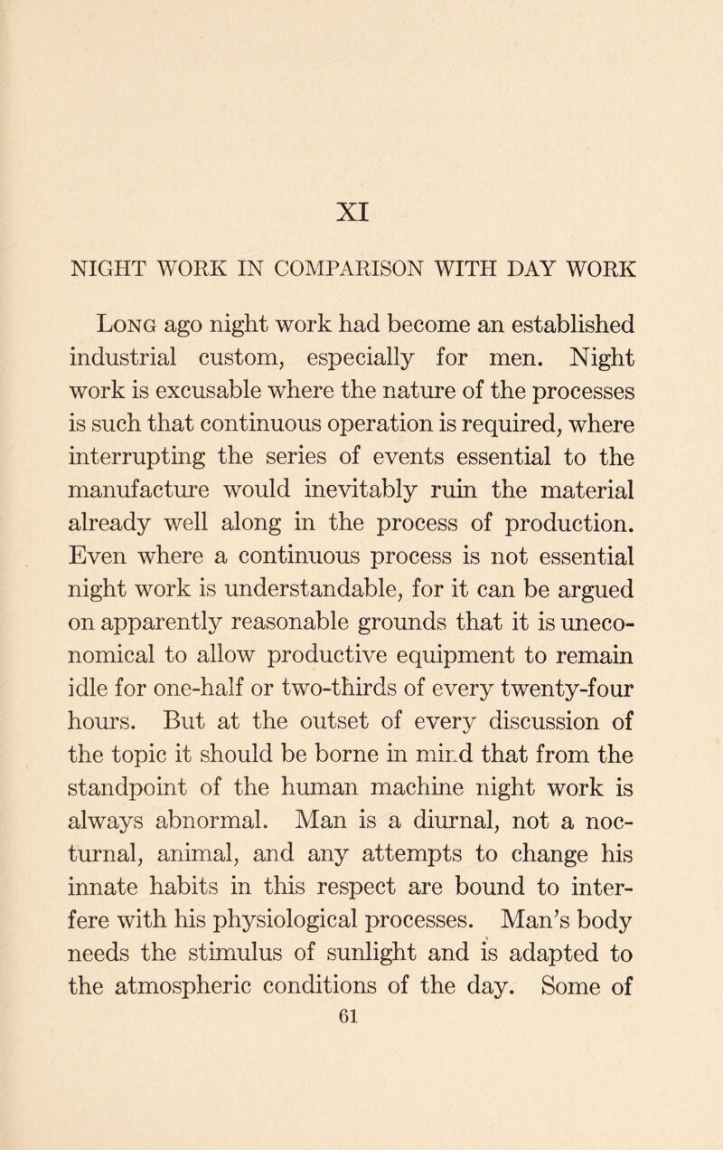 XI NIGHT WORK IN COMPARISON WITH DAY WORK Long ago night work had become an established industrial custom, especially for men. Night work is excusable where the nature of the processes is such that continuous operation is required, where interrupting the series of events essential to the manufacture would inevitably ruin the material already well along in the process of production. Even where a continuous process is not essential night work is understandable, for it can be argued on apparently reasonable grounds that it is uneco- nomical to allow productive equipment to remain idle for one-half or two-thirds of every twenty-four hours. But at the outset of every discussion of the topic it should be borne in mind that from the standpoint of the human machine night work is always abnormal. Man is a diurnal, not a noc- turnal, animal, and any attempts to change his innate habits in this respect are bound to inter- fere with his physiological processes. Man’s body « needs the stimulus of sunlight and is adapted to the atmospheric conditions of the day. Some of