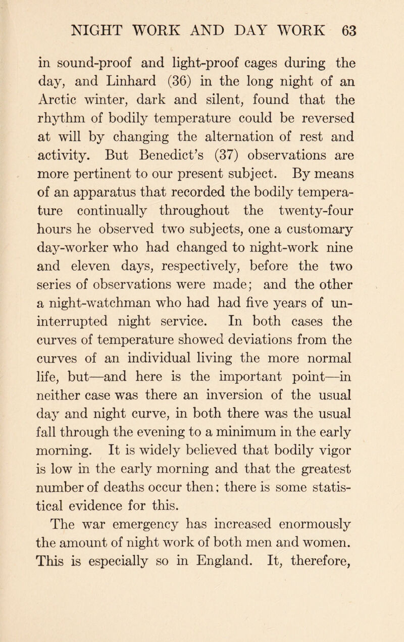 in sound-proof and light-proof cages during the day, and Linhard (36) in the long night of an Arctic winter, dark and silent, found that the rhythm of bodily temperature could be reversed at will by changing the alternation of rest and activity. But Benedict’s (37) observations are more pertinent to our present subject. By means of an apparatus that recorded the bodily tempera- ture continually throughout the twenty-four hours he observed two subjects, one a customary day-worker who had changed to night-work nine and eleven days, respectively, before the two series of observations were made; and the other a night-watchman wdio had had five years of un- interrupted night service. In both cases the curves of temperature showed deviations from the curves of an individual living the more normal life, but—and here is the important point—in neither case was there an inversion of the usual day and night curve, in both there was the usual fall through the evening to a minimum in the early morning. It is widely believed that bodily vigor is low in the early morning and that the greatest number of deaths occur then; there is some statis- tical evidence for this. The war emergency has increased enormously the amount of night work of both men and women. This is especially so in England. It, therefore,