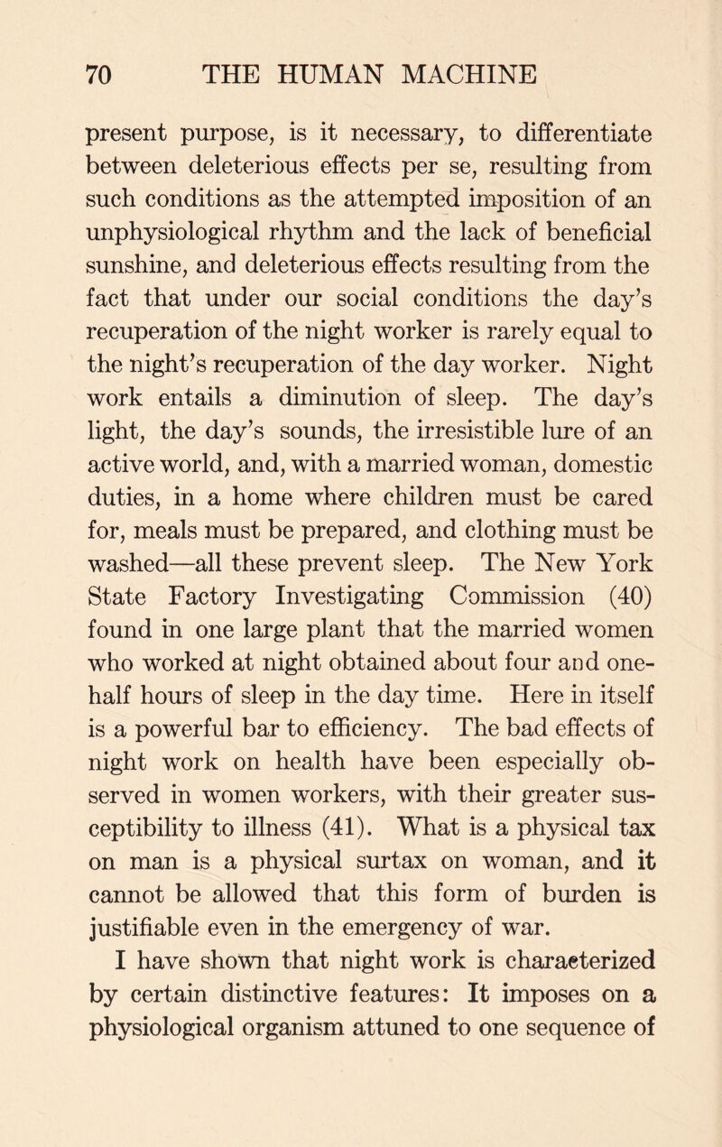 present purpose, is it necessary, to differentiate between deleterious effects per se, resulting from such conditions as the attempted imposition of an unphysiological rhythm and the lack of beneficial sunshine, and deleterious effects resulting from the fact that under our social conditions the day’s recuperation of the night worker is rarely equal to the night’s recuperation of the day worker. Night work entails a diminution of sleep. The day’s light, the day’s sounds, the irresistible lure of an active world, and, with a married woman, domestic duties, in a home where children must be cared for, meals must be prepared, and clothing must be washed—all these prevent sleep. The New York State Factory Investigating Commission (40) found in one large plant that the married women who worked at night obtained about four and one- half hours of sleep in the day time. Here in itself is a powerful bar to efficiency. The bad effects of night work on health have been especially ob- served in women workers, with their greater sus- ceptibility to illness (41). What is a physical tax on man is a physical surtax on woman, and it cannot be allowed that this form of burden is justifiable even in the emergency of war. I have shown that night work is characterized by certain distinctive features: It imposes on a physiological organism attuned to one sequence of