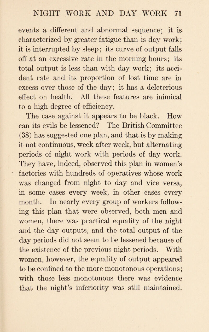 events a different and abnormal sequence; it is characterized by greater fatigue than is day work; it is interrupted by sleep; its curve of output falls off at an excessive rate in the morning hours; its total output is less than with day work; its acci- dent rate and its proportion of lost time are in excess over those of the day; it has a deleterious effect on health. All these features are inimical to a high degree of efficiency. The case against it appears to be black. How can its evils be lessened? The British Committee (38) has suggested one plan, and that is by making it not continuous, week after week, but alternating periods of night work with periods of day work. They have, indeed, observed this plan in women’s factories with hundreds of operatives whose work was changed from night to day and vice versa, in some cases every week, in other cases every month. In nearly every group of workers follow- ing this plan that were observed, both men and women, there was practical equality of the night and the day outputs, and the total output of the day periods did not seem to be lessened because of the existence of the previous night periods. With women, however, the equality of output appeared to be confined to the more monotonous operations; with those less monotonous there was evidence that the night’s inferiority was still maintained.