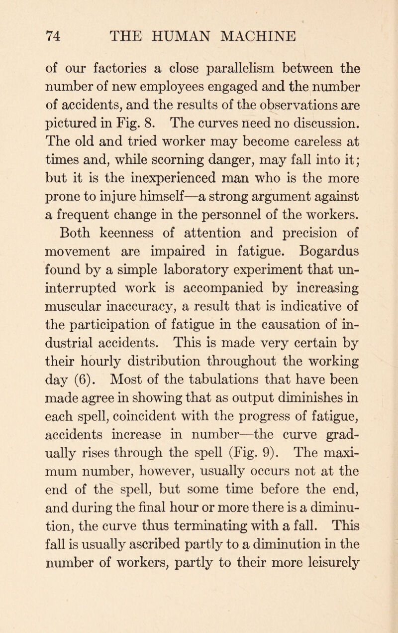 of our factories a close parallelism between the number of new employees engaged and the number of accidents, and the results of the observations are pictured in Fig. 8. The curves need no discussion. The old and tried worker may become careless at times and, while scorning danger, may fall into it; but it is the inexperienced man who is the more prone to injure himself—a strong argument against a frequent change in the personnel of the workers. Both keenness of attention and precision of movement are impaired in fatigue. Bogardus found by a simple laboratory experiment that un- interrupted work is accompanied by increasing muscular inaccuracy, a result that is indicative of the participation of fatigue in the causation of in- dustrial accidents. This is made very certain by their hourly distribution throughout the working day (6). Most of the tabulations that have been made agree in showing that as output diminishes in each spell, coincident with the progress of fatigue, accidents increase in number—the curve grad- ually rises through the spell (Fig. 9). The maxi- mum number, however, usually occurs not at the end of the spell, but some time before the end, and during the final hour or more there is a diminu- tion, the curve thus terminating with a fall. This fall is usually ascribed partly to a diminution in the number of workers, partly to their more leisurely