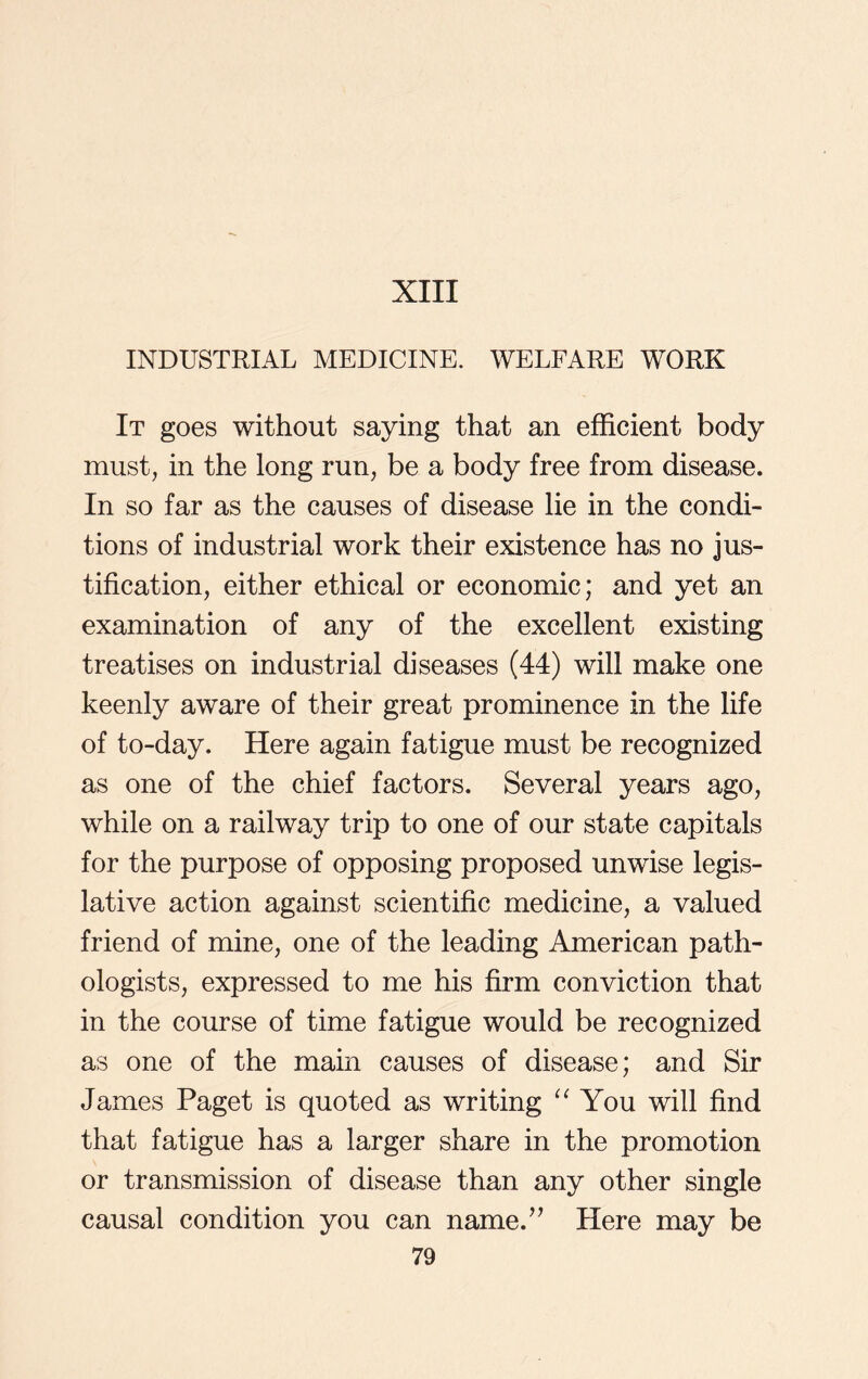 INDUSTRIAL MEDICINE. WELFARE WORK It goes without saying that an efficient body must, in the long run, be a body free from disease. In so far as the causes of disease lie in the condi- tions of industrial work their existence has no jus- tification, either ethical or economic; and yet an examination of any of the excellent existing treatises on industrial diseases (44) will make one keenly aware of their great prominence in the life of to-day. Here again fatigue must be recognized as one of the chief factors. Several years ago, while on a railway trip to one of our state capitals for the purpose of opposing proposed unwise legis- lative action against scientific medicine, a valued friend of mine, one of the leading American path- ologists, expressed to me his firm conviction that in the course of time fatigue would be recognized as one of the main causes of disease; and Sir James Paget is quoted as writing “ You will find that fatigue has a larger share in the promotion or transmission of disease than any other single causal condition you can name.” Here may be