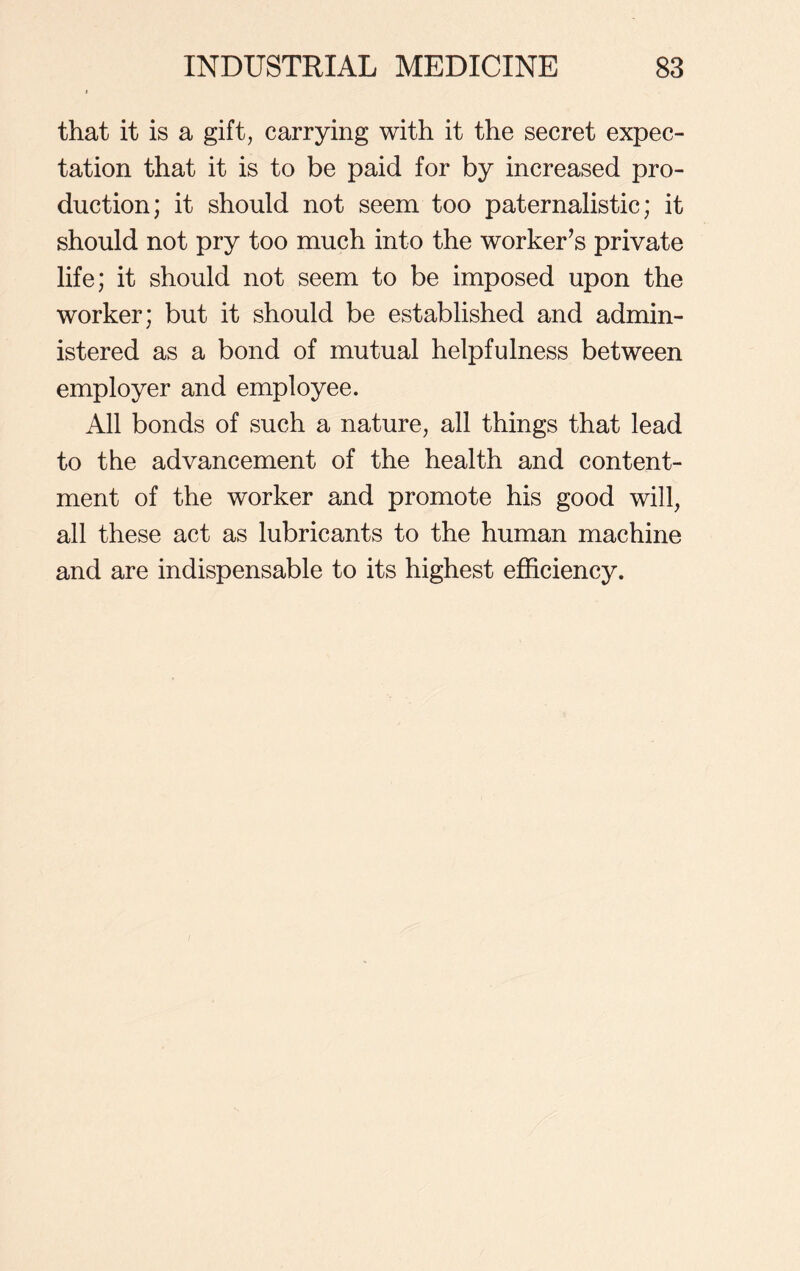 that it is a gift, carrying with it the secret expec- tation that it is to be paid for by increased pro- duction; it should not seem too paternalistic; it should not pry too much into the worker’s private life; it should not seem to be imposed upon the worker; but it should be established and admin- istered as a bond of mutual helpfulness between employer and employee. All bonds of such a nature, all things that lead to the advancement of the health and content- ment of the worker and promote his good will, all these act as lubricants to the human machine and are indispensable to its highest efficiency.