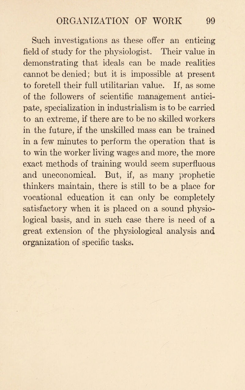 Such investigations as these offer an enticing field of study for the physiologist. Their value in demonstrating that ideals can be made realities cannot be denied; but it is impossible at present to foretell their full utilitarian value. If, as some of the followers of scientific management antici- pate, specialization in industrialism is to be carried to an extreme, if there are to be no skilled workers in the future, if the unskilled mass can be trained in a few minutes to perform the operation that is to win the worker living wages and more, the more exact methods of training would seem superfluous and uneconomical. But, if, as many prophetic thinkers maintain, there is still to be a place for vocational education it can only be completely satisfactory when it is placed on a sound physio- logical basis, and in such case there is need of a great extension of the physiological analysis and organization of specific tasks.