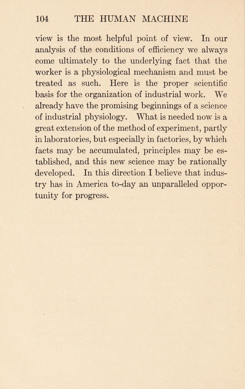 view is the most helpful point of view. In our analysis of the conditions of efficiency we always come ultimately to the underlying fact that the worker is a physiological mechanism and must be treated as such. Here is the proper scientific basis for the organization of industrial work. We already have the promising beginnings of a science of industrial physiology. What is needed now is a great extension of the method of experiment, partly in laboratories, but especially in factories, by which facts may be accumulated, principles may be es- tablished, and this new science may be rationally developed. In this direction I believe that indus- try has in America to-day an unparalleled oppor- tunity for progress.