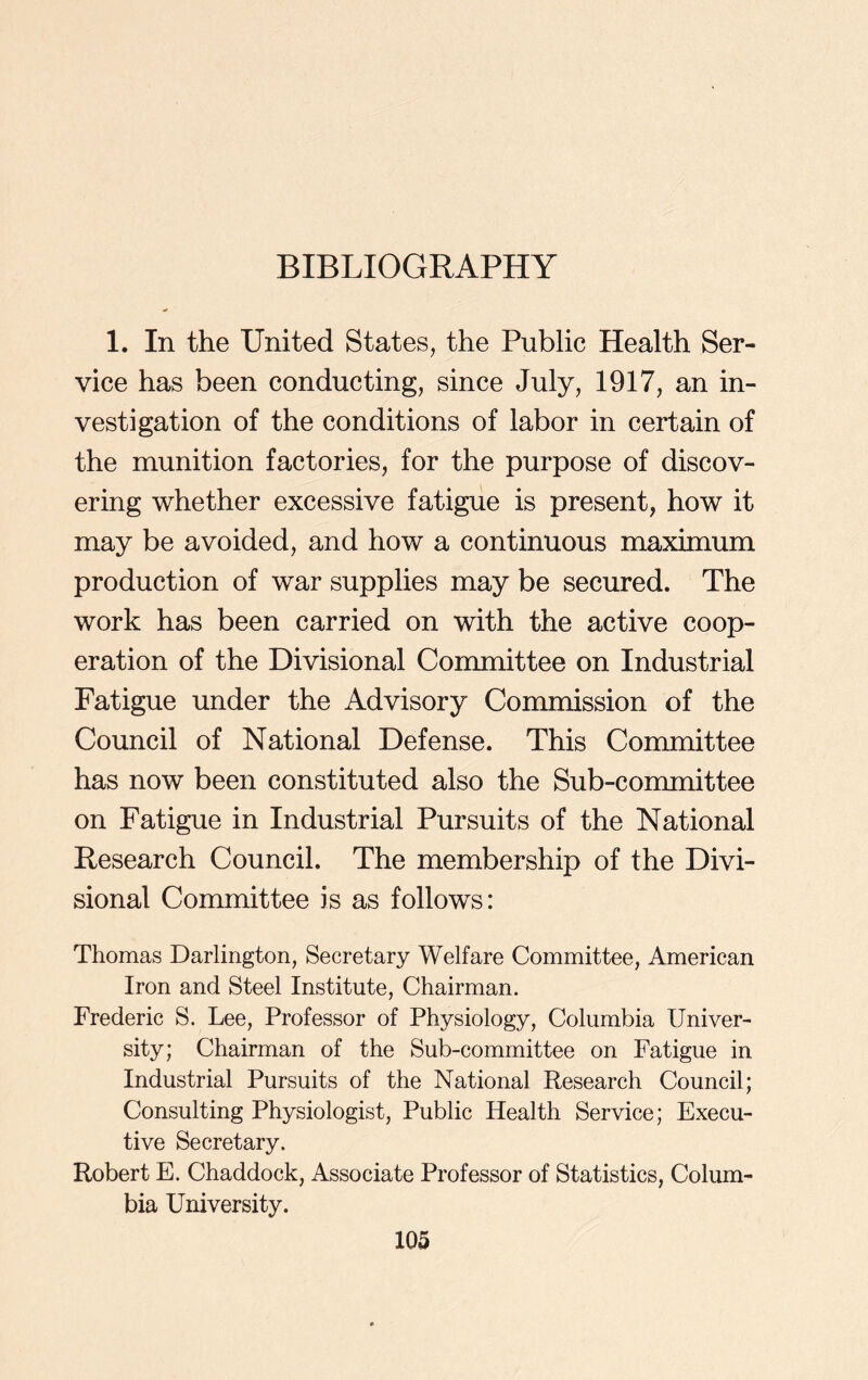 1. In the United States, the Public Health Ser- vice has been conducting, since July, 1917, an in- vestigation of the conditions of labor in certain of the munition factories, for the purpose of discov- ering whether excessive fatigue is present, how it may be avoided, and how a continuous maximum production of war supplies may be secured. The work has been carried on with the active coop- eration of the Divisional Committee on Industrial Fatigue under the Advisory Commission of the Council of National Defense. This Committee has now been constituted also the Sub-committee on Fatigue in Industrial Pursuits of the National Research Council. The membership of the Divi- sional Committee is as follows: Thomas Darlington, Secretary Welfare Committee, American Iron and Steel Institute, Chairman. Frederic S. Lee, Professor of Physiology, Columbia Univer- sity; Chairman of the Sub-committee on Fatigue in Industrial Pursuits of the National Research Council; Consulting Physiologist, Public Health Service; Execu- tive Secretary. Robert E. Chaddock, Associate Professor of Statistics, Colum- bia University.
