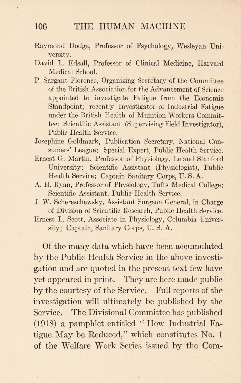 Raymond Dodge, Professor of Psychology, Wesleyan Uni- versity. David L. Edsall, Professor of Clinical Medicine, Harvard Medical School. P. Sargant Florence, Organizing Secretary of the Committee of the British Association for the Advancement of Science appointed to investigate Fatigue from the Economic Standpoint; recently Investigator of Industrial Fatigue under the British Health of Munition Workers Commit- tee; Scientific Assistant (Supervising Field Investigator), Public Health Service. Josephine Goldmark, Publication Secretary, National Con- sumers’ League; Special Expert, Public Health Service. Ernest G. Martin, Professor of Physiology, Leland Stanford University; Scientific Assistant (Physiologist), Public Health Service; Captain Sanitary Corps, U.S. A. A. H. Ryan, Professor of Physiology, Tufts Medical College; Scientific Assistant, Public Health Service. J. W. Schereschewsky, Assistant Surgeon General, in Charge of Division of Scientific Research, Public Health Service. Ernest L. Scott, Associate in Physiology, Columbia Lhiiver- sity; Captain, Sanitary Corps, U. S. A. Of the many data which have been accumulated by the Public Health Service in the above investi- gation and are quoted in the present text few have yet appeared in print. They are here made public by the courtesy of the Service. Full reports of the investigation will ultimately be published by the Service. The Divisional Committee has published (1918) a pamphlet entitled “ How Industrial Fa- tigue May be Reduced/’ which constitutes No. 1 of the Welfare Work Series issued by the Com-