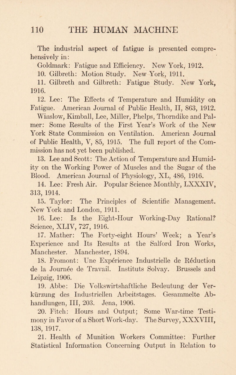 The industrial aspect of fatigue is presented compre- hensively in: Goldmark: Fatigue and Efficiency. New York, 1912. 10. Gilbreth: Motion Study. New York, 1911. 11. Gilbreth and Gilbreth: Fatigue Study. New York, 1916. 12. Lee: The Effects of Temperature and Humidity on Fatigue. American Journal of Public Health, II, 863, 1912. Winslow, Kimball, Lee, Miller, Phelps, Thorndike and Pal- mer: Some Results of the First Year’s Work of the New York State Commission on Ventilation. American Journal of Public Health, V, 85, 1915. The full report of the Com- mission has not yet been published. 13. Lee and Scott: The Action of Temperature and Humid- ity on the Working Power of Muscles and the Sugar of the Blood. American Journal of Physiology, XL, 486, 1916. 14. Lee: Fresh Air. Popular Science Monthly, LXXXIV, 313, 1914. 15. Taylor: The Principles of Scientific Management. New York and London, 1911. 16. Lee: Is the Eight-Hour Working-Day Rational? Science, XLIV, 727, 1916. 17. Mather: The Forty-eight Hours’ Week; a Year’s Experience and Its Results at the Salford Iron Works, Manchester. Manchester, 1894. 18. Fromont: Une Experience Industrielle de Reduction de la Journ5e de Travail. Instituts Solvay. Brussels and Leipzig, 1906. 19. Abbe: Die Volkswirtshaftliche Bedeutung der Ver- kiirzung des Industriellen Arbeitstages. Gesammelte Ab- handlungen, III, 203. Jena, 1906. 20. Fitch: Hours and Output; Some War-time Testi- mony in Favor of a Short Work-day. The Survey, XXXVIII, 138, 1917. 21. Health of Munition Workers Committee: Further Statistical Information Concerning Output in Relation to