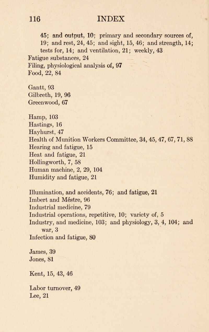 45; and output, 10; primary and secondary sources of, 19; and rest, 24, 45; and sight, 15, 46; and strength, 14; tests for, 14; and ventilation, 21; weekly, 43 Fatigue substances, 24 Filing, physiological analysis of, 97 Food, 22, 84 Gantt, 93 Gilbreth, 19, 96 Greenwood, 67 Hamp, 103 Hastings, 16 Hayhurst, 47 Health of Munition Workers Committee, 34, 45, 47, 67, 71, 88 Hearing and fatigue, 15 Heat and fatigue, 21 Hollingworth, 7, 58 Human machine, 2, 29, 104 Humidity and fatigue, 21 Illumination, and accidents, 76; and fatigue, 21 Imbert and Mestre, 96 Industrial medicine, 79 Industrial operations, repetitive, 10; variety of, 5 Industry, and medicine, 103; and physiology, 3, 4, 104; and war, 3 Infection and fatigue, 80 James, 39 Jones, 81 Kent, 15, 43, 46 Labor turnover, 49 Lee, 21