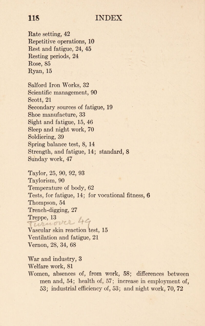 Rate setting, 42 Repetitive operations, 10 Rest and fatigue, 24, 45 Resting periods, 24 Rose, 85 Ryan, 15 Salford Iron Works, 32 Scientific management, 90 Scott, 21 Secondary sources of fatigue, 19 Shoe manufacture, 33 Sight and fatigue, 15, 46 Sleep and night work, 70 Soldiering, 39 Spring balance test, 8, 14 Strength, and fatigue, 14; standard, 8 Sunday work, 47 Taylor, 25, 90, 92, 93 Taylorism, 90 Temperature of body, 62 Tests, for fatigue, 14; for vocational fitness, 6 Thompson, 54 Trench-digging, 27 Treppe, 13 Vascular skin reaction test, 15 Ventilation and fatigue, 21 Vernon, 28, 34, 68 War and industry, 3 Welfare work, 81 Women, absences of, from work, 58; differences between men and, 54; health of, 57; increase in employment of, 53; industrial efficiency of, 53; and night work, 70, 72