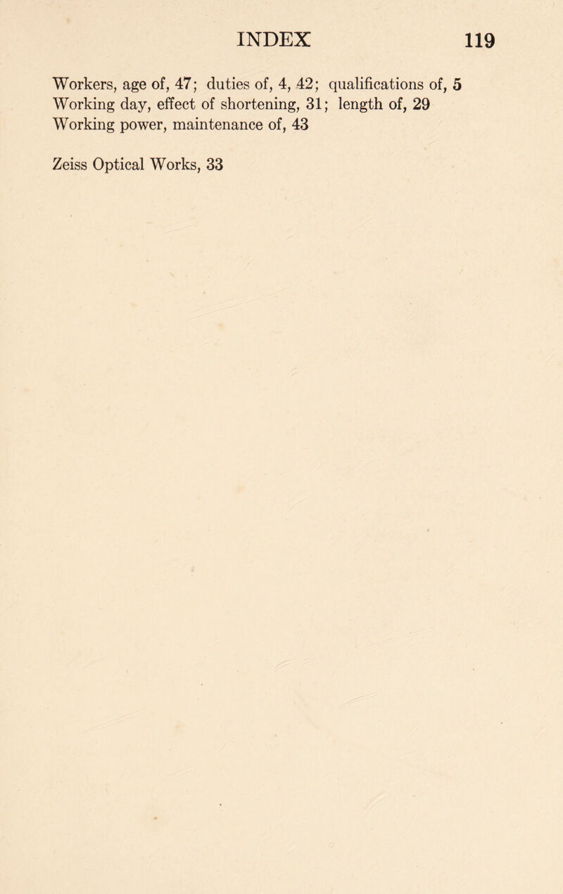 Workers, age of, 47; duties of, 4, 42; qualifications of, 5 Working day, effect of shortening, 31; length of, 29 Working power, maintenance of, 43 Zeiss Optical Works, 33