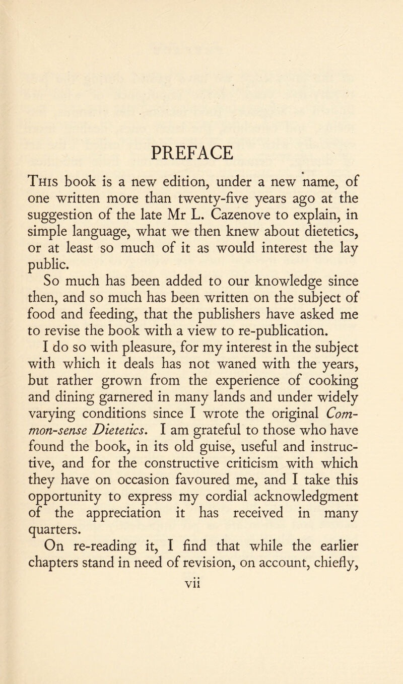 PREFACE This book is a new edition, under a new name, of one written more than twenty-five years ago at the suggestion of the late Mr L. Cazenove to explain, in simple language, what we then knew about dietetics, or at least so much of it as would interest the lay public. So much has been added to our knowledge since then, and so much has been written on the subject of food and feeding, that the publishers have asked me to revise the book with a view to re-publication. I do so with pleasure, for my interest in the subject with which it deals has not waned with the years, but rather grown from the experience of cooking and dining garnered in many lands and under widely varying conditions since I wrote the original Com- mon-sense Dietetics. I am grateful to those who have found the book, in its old guise, useful and instruc- tive, and for the constructive criticism with which they have on occasion favoured me, and I take this opportunity to express my cordial acknowledgment of the appreciation it has received in many quarters. On re-reading it, I find that while the earlier chapters stand in need of revision, on account, chiefly, • • Vll