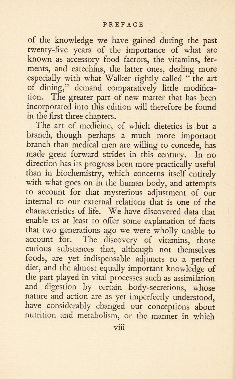 of the knowledge we have gained during the past twenty-five years of the importance of what are known as accessory food factors, the vitamins, fer- ments, and catechins, the latter ones, dealing more especially with what Walker rightly called “ the art of dining,” demand comparatively little modifica- tion. The greater part of new matter that has been incorporated into this edition will therefore be found in the first three chapters. The art of medicine, of which dietetics is but a branch, though perhaps a much more important branch than medical men are willing to concede, has made great forward strides in this century. In no direction has its progress been more practically useful than in biochemistry, which concerns itself entirely with what goes on in the human body, and attempts to account for that mysterious adjustment of our internal to our external relations that is one of the characteristics of life. We have discovered data that enable us at least to offer some explanation of facts that two generations ago we were wholly unable to account for. The discovery of vitamins, those curious substances that, although not themselves foods, are yet indispensable adjuncts to a perfect diet, and the almost equally important knowledge of the part played in vital processes such as assimilation and digestion by certain body-secretions, whose nature and action are as yet imperfectly understood, have considerably changed our conceptions about nutrition and metabolism, or the manner in which • • • vm