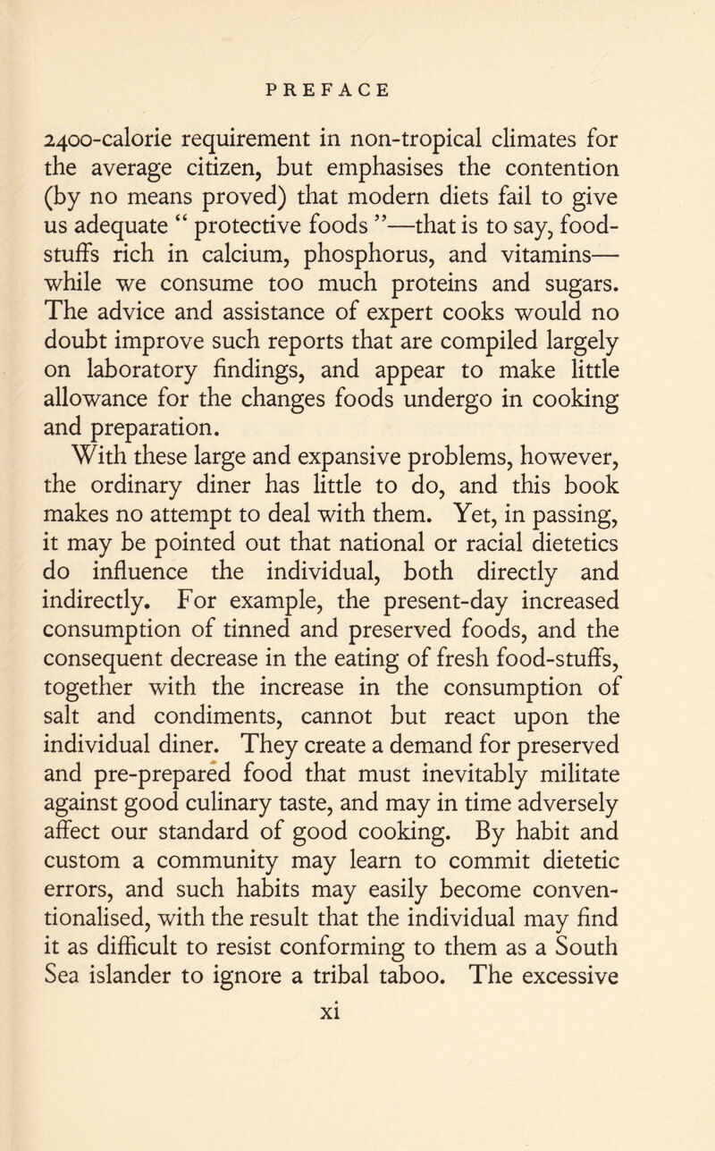 2400-calorie requirement in non-tropical climates for the average citizen, but emphasises the contention (by no means proved) that modern diets fail to give us adequate “ protective foods ”—that is to say, food- stuffs rich in calcium, phosphorus, and vitamins— while we consume too much proteins and sugars. The advice and assistance of expert cooks would no doubt improve such reports that are compiled largely on laboratory findings, and appear to make little allowance for the changes foods undergo in cooking and preparation. With these large and expansive problems, however, the ordinary diner has little to do, and this book makes no attempt to deal with them. Yet, in passing, it may be pointed out that national or racial dietetics do influence the individual, both directly and indirectly. For example, the present-day increased consumption of tinned and preserved foods, and the consequent decrease in the eating of fresh food-stuffs, together with the increase in the consumption of salt and condiments, cannot but react upon the individual diner. They create a demand for preserved and pre-prepared food that must inevitably militate against good culinary taste, and may in time adversely affect our standard of good cooking. By habit and custom a community may learn to commit dietetic errors, and such habits may easily become conven- tionalised, with the result that the individual may find it as difficult to resist conforming to them as a South Sea islander to ignore a tribal taboo. The excessive