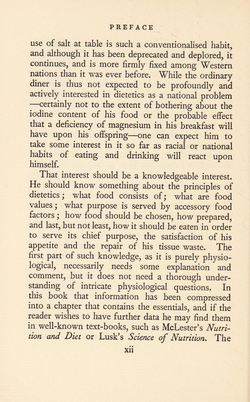 use of salt at table is such a conventionalised habit, and although it has been deprecated and deplored, it continues, and is more firmly fixed among Western nations than it was ever before. While the ordinary diner is thus not expected to be profoundly and actively interested in dietetics as a national problem —certainly not to the extent of bothering about the iodine content of his food or the probable effect that a deficiency of magnesium in his breakfast will have upon his offspring—one can expect him to take some interest in it so far as racial or national habits of eating and drinking will react upon himself. That interest should be a knowledgeable interest. He should know something about the principles of dietetics; what food consists of; what are food values; what purpose is served by accessory food factors; how food should be chosen, how prepared, and last, but not least, how it should be eaten in order to serve its chief purpose, the satisfaction of his appetite and the repair of his tissue waste. The first part of such knowledge, as it is purely physio- logical, necessarily needs some explanation and comment, but it does not need a thorough under- standing of intricate physiological questions. In this book that information has been compressed into a chapter that contains the essentials, and if the reader wishes to have further data he may find them in well-known text-books, such as McLester’s Nutri- tion and Diet or Lusk’s Science of Nutrition. The • •