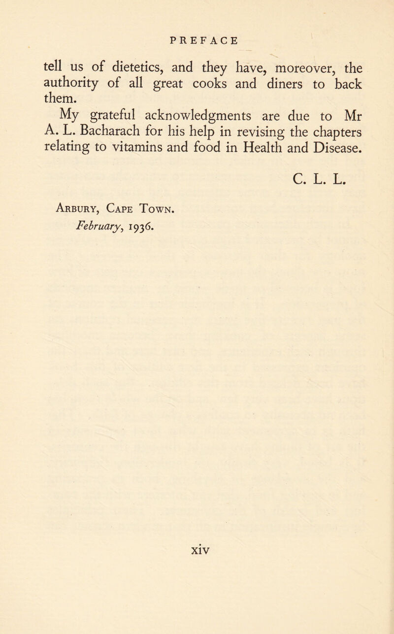 tell us of dietetics, and they have, moreover, the authority of all great cooks and diners to back them. My grateful acknowledgments are due to Mr A. L. Bacharach for his help in revising the chapters relating to vitamins and food in Health and Disease. C. L. L. Arbury, Cape Town. February, 1936.