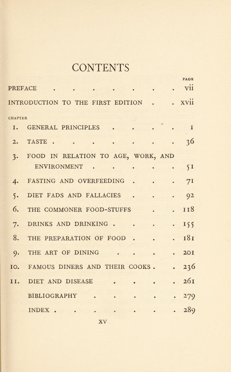 CONTENTS PAGE PREFACE ....... vii INTRODUCTION TO THE FIRST EDITION . . xvii CHAPTER 1. GENERAL PRINCIPLES .... I 2. TASTE ....... 3 6 3. FOOD IN RELATION TO AGE, WORK, AND ENVIRONMENT . . . . 51 4. FASTING AND OVERFEEDING 71 5. DIET FADS AND FALLACIES ... 92 6. THE COMMONER FOOD-STUFFS . 118 7. DRINKS AND DRINKING . . . -155 8. THE PREPARATION OF FOOD . . . l8l 9. THE ART OF DINING .... 201 10. FAMOUS DINERS AND THEIR COOKS . *236 11. DIET AND DISEASE . . . . 261 BIBLIOGRAPHY ..... 279 INDEX ....... 289