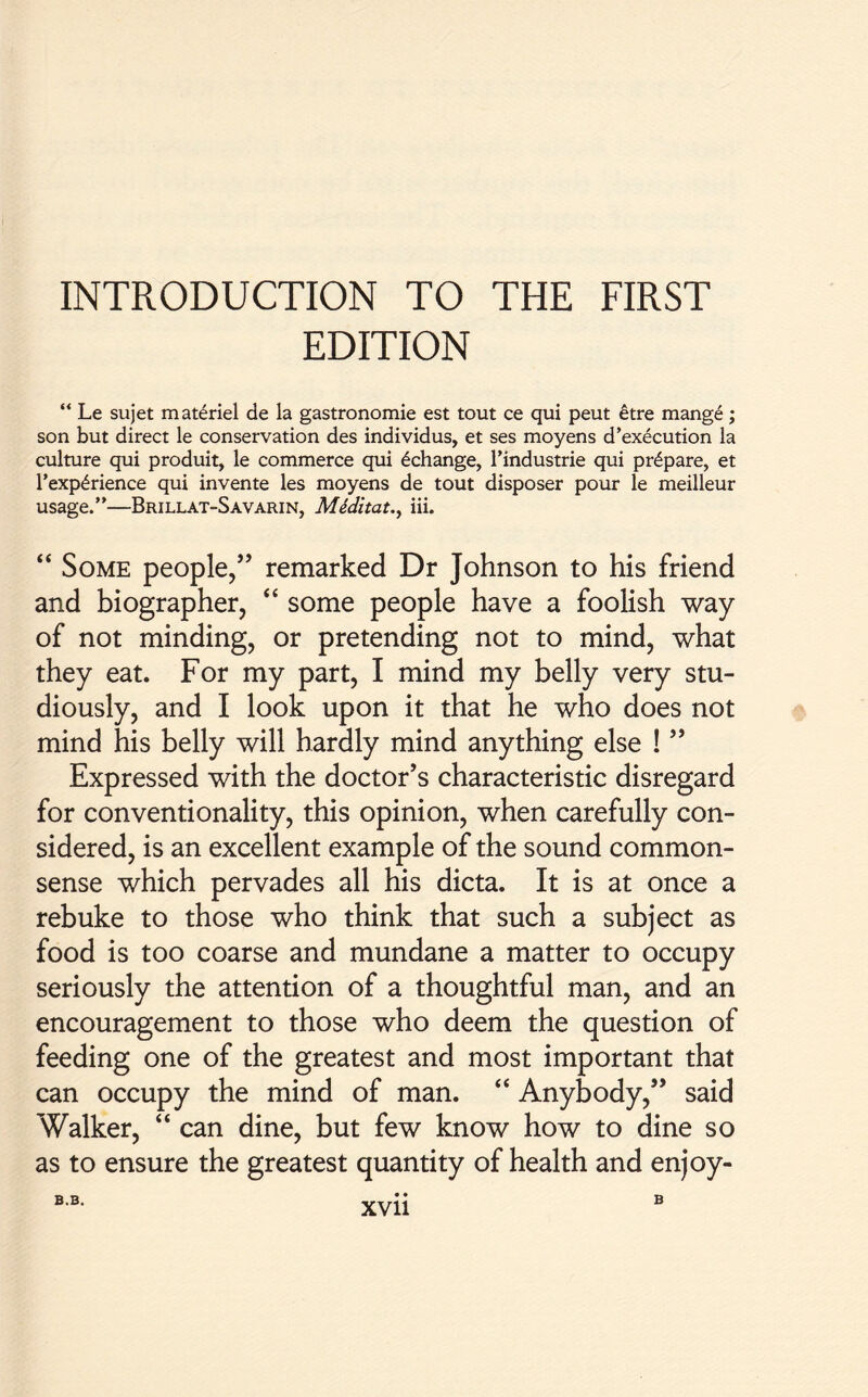 INTRODUCTION TO THE FIRST EDITION “ Le sujet materiel de la gastronomie est tout ce qui peut etre mange ; son but direct le conservation des individus, et ses moyens d’execution la culture qui produit, le commerce qui ^change, Tindustrie qui prepare, et T experience qui invente les moyens de tout disposer pour le meilleur usage.”—Brillat-Savarin, Meditate iii. “ Some people,” remarked Dr Johnson to his friend and biographer, “ some people have a foolish way of not minding, or pretending not to mind, what they eat. For my part, I mind my belly very stu- diously, and I look upon it that he who does not mind his belly will hardly mind anything else ! ” Expressed with the doctor’s characteristic disregard for conventionality, this opinion, when carefully con- sidered, is an excellent example of the sound common- sense which pervades all his dicta. It is at once a rebuke to those who think that such a subject as food is too coarse and mundane a matter to occupy seriously the attention of a thoughtful man, and an encouragement to those who deem the question of feeding one of the greatest and most important that can occupy the mind of man. “ Anybody,” said Walker, “ can dine, but few know how to dine so as to ensure the greatest quantity of health and enjoy-