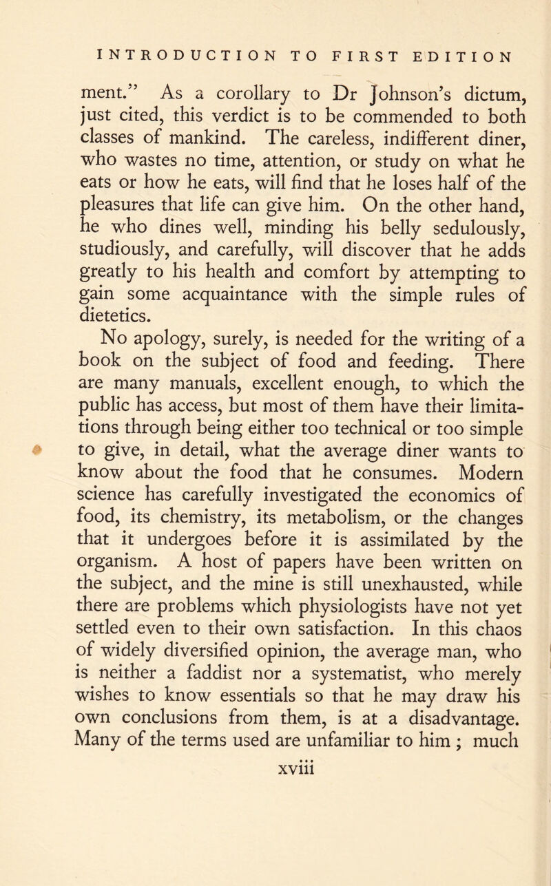ment.” As a corollary to Dr Johnson’s dictum, just cited, this verdict is to be commended to both classes of mankind. The careless, indifferent diner, who wastes no time, attention, or study on what he eats or how he eats, will find that he loses half of the pleasures that life can give him. On the other hand, he who dines well, minding his belly sedulously, studiously, and carefully, will discover that he adds greatly to his health and comfort by attempting to gain some acquaintance with the simple rules of dietetics. No apology, surely, is needed for the writing of a book on the subject of food and feeding. There are many manuals, excellent enough, to which the public has access, but most of them have their limita- tions through being either too technical or too simple to give, in detail, what the average diner wants to know about the food that he consumes. Modern science has carefully investigated the economics of food, its chemistry, its metabolism, or the changes that it undergoes before it is assimilated by the organism. A host of papers have been written on the subject, and the mine is still unexhausted, while there are problems which physiologists have not yet settled even to their own satisfaction. In this chaos of widely diversified opinion, the average man, who is neither a faddist nor a systematist, who merely wishes to know essentials so that he may draw his own conclusions from them, is at a disadvantage. Many of the terms used are unfamiliar to him ; much