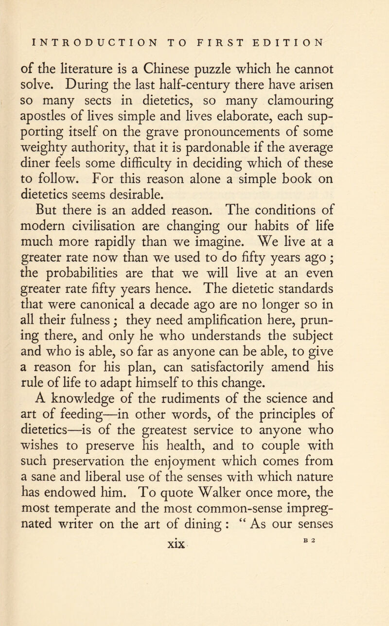 of the literature is a Chinese puzzle which he cannot solve. During the last half-century there have arisen so many sects in dietetics, so many clamouring apostles of lives simple and lives elaborate, each sup- porting itself on the grave pronouncements of some weighty authority, that it is pardonable if the average diner feels some difficulty in deciding which of these to follow. For this reason alone a simple book on dietetics seems desirable. But there is an added reason. The conditions of modern civilisation are changing our habits of life much more rapidly than we imagine. We live at a greater rate now than we used to do fifty years ago; the probabilities are that we will live at an even greater rate fifty years hence. The dietetic standards that were canonical a decade ago are no longer so in all their fulness; they need amplification here, prun- ing there, and only he who understands the subject and who is able, so far as anyone can be able, to give a reason for his plan, can satisfactorily amend his rule of life to adapt himself to this change. A knowledge of the rudiments of the science and art of feeding—in other words, of the principles of dietetics—is of the greatest service to anyone who wishes to preserve his health, and to couple with such preservation the enjoyment which comes from a sane and liberal use of the senses with which nature has endowed him. To quote Walker once more, the most temperate and the most common-sense impreg- nated writer on the art of dining : “As our senses B 2