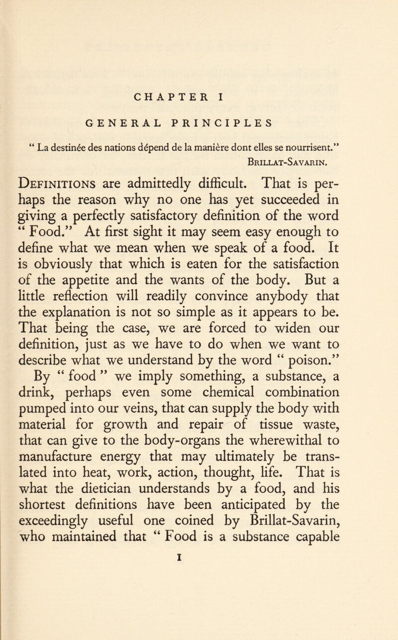 GENERAL PRINCIPLES “ La destin£e des nations depend de la maniere dont elles se nourrisent.” Brillat-Savarin. Definitions are admittedly difficult. That is per- haps the reason why no one has yet succeeded in giving a perfectly satisfactory definition of the word “ Food.” At first sight it may seem easy enough to define what we mean when we speak of a food. It is obviously that which is eaten for the satisfaction of the appetite and the wants of the body. But a little reflection will readily convince anybody that the explanation is not so simple as it appears to be. That being the case, we are forced to widen our definition, just as we have to do when we want to describe what we understand by the word “ poison.” By “ food ” we imply something, a substance, a drink, perhaps even some chemical combination pumped into our veins, that can supply the body with material for growth and repair of tissue waste, that can give to the body-organs the wherewithal to manufacture energy that may ultimately be trans- lated into heat, work, action, thought, life. That is what the dietician understands by a food, and his shortest definitions have been anticipated by the exceedingly useful one coined by Brillat-Savarin, who maintained that “ Food is a substance capable i