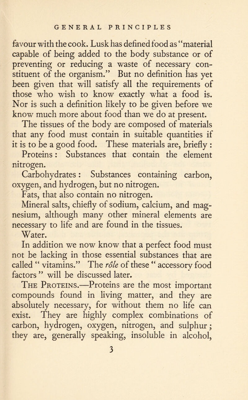 favour with the cook. Lusk has defined food as “material capable of being added to the body substance or of preventing or reducing a waste of necessary con- stituent of the organism.” But no definition has yet been given that will satisfy all the requirements of those who wish to know exactly what a food is. Nor is such a definition likely to be given before we know much more about food than we do at present. The tissues of the body are composed of materials that any food must contain in suitable quantities if it is to be a good food. These materials are, briefly : Proteins: Substances that contain the element nitrogen. Carbohydrates: Substances containing carbon, oxygen, and hydrogen, but no nitrogen. Fats, that also contain no nitrogen. Mineral salts, chiefly of sodium, calcium, and mag- nesium, although many other mineral elements are necessary to life and are found in the tissues. Water. In addition we now know that a perfect food must not be lacking in those essential substances that are called “ vitamins.” The role of these “ accessory food factors ” will be discussed later. The Proteins.—Proteins are the most important compounds found in living matter, and they are absolutely necessary, for without them no life can exist. They are highly complex combinations of carbon, hydrogen, oxygen, nitrogen, and sulphur; they are, generally speaking, insoluble in alcohol,