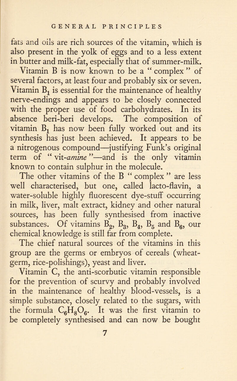 fats and oils are rich sources of the vitamin, which is also present in the yolk of eggs and to a less extent in butter and milk-fat, especially that of summer-milk. Vitamin B is now known to be a “ complex ” of several factors, at least four and probably six or seven. Vitamin Bx is essential for the maintenance of healthy nerve-endings and appears to be closely connected with the proper use of food carbohydrates. In its absence beri-beri develops. The composition of vitamin Bx has now been fully worked out and its synthesis has just been achieved. It appears to be a nitrogenous compound—justifying Funk’s original term of “ wit-amine ”—and is the only vitamin known to contain sulphur in the molecule. The other vitamins of the B “ complex ” are less well characterised, but one, called lacto-flavin, a water-soluble highly fluorescent dye-stuff occurring in milk, liver, malt extract, kidney and other natural sources, has been fully synthesised from inactive substances. Of vitamins B2, B3, B4, B5 and B6, our chemical knowledge is still far from complete. The chief natural sources of the vitamins in this group are the germs or embryos of cereals (wheat- germ, rice-polishings), yeast and liver. Vitamin C, the anti-scorbutic vitamin responsible for the prevention of scurvy and probably involved in the maintenance of healthy blood-vessels, is a simple substance, closely related to the sugars, with the formula C6H806. It was the first vitamin to be completely synthesised and can now be bought