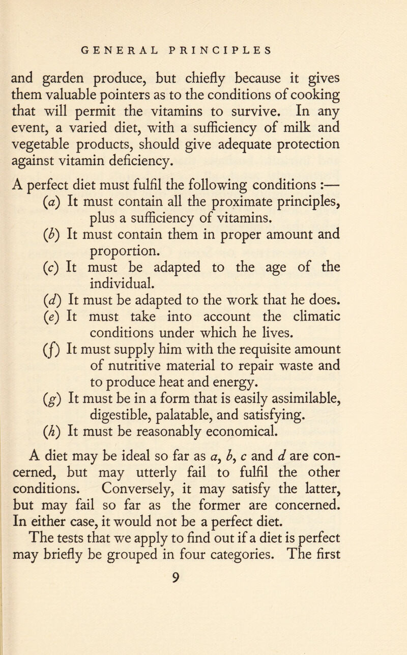 and garden produce, but chiefly because it gives them valuable pointers as to the conditions of cooking that will permit the vitamins to survive. In any event, a varied diet, with a sufficiency of milk and vegetable products, should give adequate protection against vitamin deficiency. A perfect diet must fulfil the following conditions :— (a) It must contain all the proximate principles, plus a sufficiency of vitamins. (b) It must contain them in proper amount and proportion. (c) It must be adapted to the age of the individual. (d) It must be adapted to the work that he does. (e) It must take into account the climatic conditions under which he lives. (/) It must supply him with the requisite amount of nutritive material to repair waste and to produce heat and energy. (g) It must be in a form that is easily assimilable, digestible, palatable, and satisfying. (h) It must be reasonably economical. A diet may be ideal so far as a, £, c and d are con- cerned, but may utterly fail to fulfil the other conditions. Conversely, it may satisfy the latter, but may fail so far as the former are concerned. In either case, it would not be a perfect diet. The tests that we apply to find out if a diet is perfect may briefly be grouped in four categories. The first