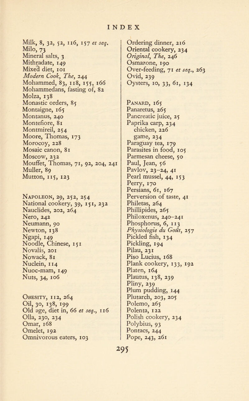Milk, 8, 32, 52, 116, 157 et seq. Milo, 73 Mineral salts, 3 Mithradate, 149 Mixed diet, 101 Modern Cook, The, 244 Mohammed, 83, 118, 155, 166 Mohammedans, fasting of, 82 Molza, 138 Monastic orders, 85 Montaigne, 165 Montanus, 240 Montefiore, 81 Montmireil, 254 Moore, Thomas, 173 Morocoy, 228 Mosaic canon, 81 Moscow, 232 Mouffet, Thomas, 71, 92, 204, 241 Muller, 89 Mutton, 115, 123 Napoleon, 29, 252, 254 National cookery, 39, 151, 232 Nauclides, 202, 264 Nero, 242 Neumann, 90 Newton, 138 Ngapi, 149 Noodle, Chinese, 151 Novalis, 201 Nowack, 81 Nuclein, 114 Nuoc-mam, 149 Nuts, 34, 106 Obesity, 112, 264 Oil, 3°, J38, i99 Old age, diet in, 66 et seq., 116 Olla, 230, 234 Omar, 168 Omelet, 192 Omnivorous eaters, 103 Ordering dinner, 216 Oriental cookery, 234 Original, The, 246 Osmazone, 190 Over-feeding, 71 et seq., Ovid, 239 Oysters, 10, 33, 61, 134 Panard, 165 Panaretus, 265 Pancreatic juice, 25 Paprika carp, 234 chicken, 226 game, 234 Paraguay tea, 179 Parasites in food, 105 Parmesan cheese, 50 Paul, Jean, 56 Pavlov, 23-24, 41 Pearl mussel, 44, 153 Perry, 170 Persians, 61, 167 Perversion of taste, 41 Philetas, 264 Phillipides, 265 Philoxenus, 240-241 Phosphorus, 6, 113 Physiologie du Gout, 257 Pickled fish, 134 Pickling, 194 Pilau, 231 Piso Lucius, 168 Plank cookery, 133, 192 Platen, 164 Plautus, 138, 239 Pliny, 239 Plum pudding, 144 Plutarch, 203, 205 Polemo, 265 Polenta, 122 Polish cookery, 234 Polybius, 93 Pontacs, 244 Pope, 243, 261 263