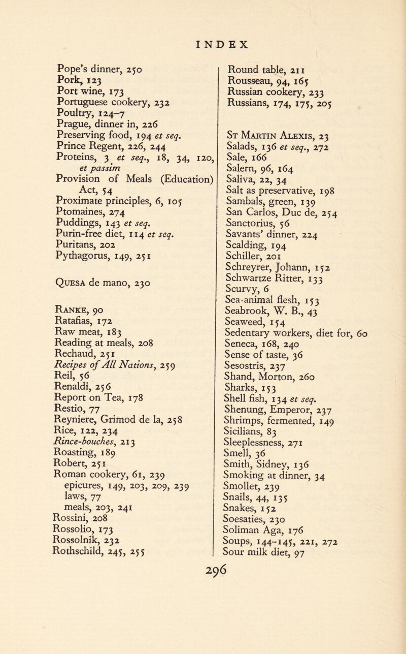 Pope’s dinner, 250 Pork, 123 Port wine, 173 Portuguese cookery, 232 Poultry, 124-7 Prague, dinner in, 226 Preserving food, 194 et seq. Prince Regent, 226, 244 Proteins, 3 et seq18, 34, 120, et passim Provision of Meals (Education) Act, 54 Proximate principles, 6, 105 Ptomaines, 274 Puddings, 143 et seq. Purin-free diet, 114 et seq. Puritans, 202 Pythagorus, 149, 251 Quesa de mano, 230 Ranke, 90 Ratafias, 172 Raw meat, 183 Reading at meals, 208 Rechaud, 251 Recipes of All Nations, 259 Reil, 56 Renaldi, 256 Report on Tea, 178 Restio, 77 Reyniere, Grimod de la, 258 Rice, 122, 234 Rince-bouches, 213 Roasting, 189 Robert, 251 Roman cookery, 61, 239 epicures, 149, 203, 209, 239 laws, 77 meals, 203, 241 Rossini, 208 Rossolio, 173 Rossolnik, 232 Rothschild, 245, 255 Round table, 211 Rousseau, 94, 165 Russian cookery, 233 Russians, 174, 175, 205 St Martin Alexis, 23 Salads, 136 et seq., 272 Sale, 166 Salem, 96, 164 Saliva, 22, 34 Salt as preservative, 198 Sambals, green, 139 San Carlos, Due de, 254 Sanctorius, 56 Savants’ dinner, 224 Scalding, 194 Schiller, 201 Schreyrer, Johann, 152 Schwartze Ritter, 133 Scurvy, 6 Sea-animal flesh, 153 Seabrook, W. B., 43 Seaweed, 154 Sedentary workers, diet for, 60 Seneca, 168, 240 Sense of taste, 36 Sesostris, 237 Shand, Morton, 260 Sharks, 153 Shell fish, 134 et seq. Shenung, Emperor, 237 Shrimps, fermented, 149 Sicilians, 83 Sleeplessness, 271 Smell, 36 Smith, Sidney, 136 Smoking at dinner, 34 Smollet, 239 Snails, 44, 135 Snakes, 152 Soesaties, 230 Soliman Aga, 176 Soups, 144-145, 221, 272 Sour milk diet, 97