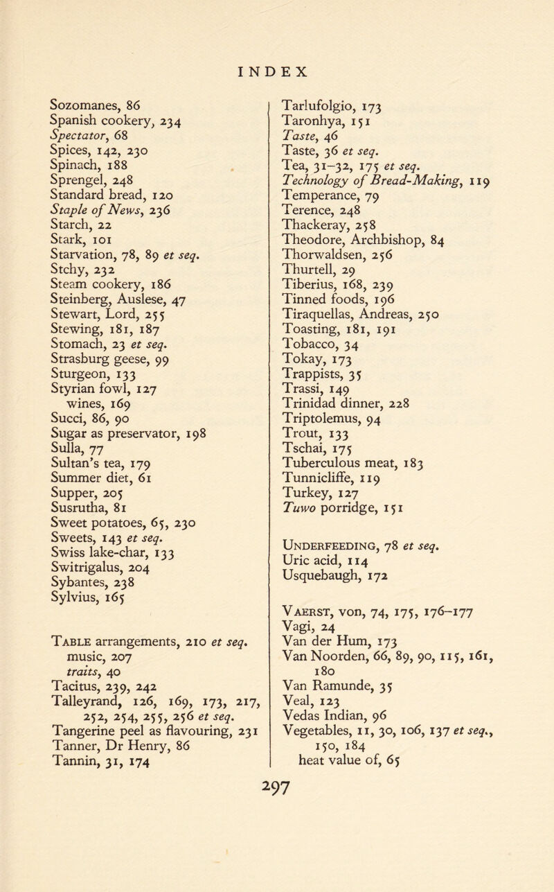 Sozomanes, 86 Spanish cookery, 234 Spectator, 68 Spices, 142, 230 Spinach, 188 Sprengel, 248 Standard bread, 120 Staple of News, 236 Starch, 22 Stark, 101 Starvation, 78, 89 et seq. Stchy, 232 Steam cookery, 186 Steinberg, Auslese, 47 Stewart, Lord, 255 Stewing, 181, 187 Stomach, 23 et seq. Strasburg geese, 99 Sturgeon, 133 Styrian fowl, 127 wines, 169 Succi, 86, 90 Sugar as preservator, 198 Sulla, 77 Sultan’s tea, 179 Summer diet, 61 Supper, 205 Susrutha, 81 Sweet potatoes, 65, 230 Sweets, 143 et seq. Swiss lake-char, 133 Switrigalus, 204 Sybantes, 238 Sylvius, 165 Table arrangements, 210 et seq. music, 207 traits, 40 Tacitus, 239, 242 Talleyrand, 126, 169, 173, 217, 252, 254, 255, 256 et seq. Tangerine peel as flavouring, 231 Tanner, Dr Henry, 86 Tannin, 31, 174 Tarlufolgio, 173 Taronhya, 151 Taste, 46 Taste, 36 et seq. Tea, 31-32, 175 et seq. Technology of Bread-Making, 119 Temperance, 79 Terence, 248 Thackeray, 258 Theodore, Archbishop, 84 Thorwaldsen, 256 Thurtell, 29 Tiberius, 168, 239 Tinned foods, 196 Tiraquellas, Andreas, 250 Toasting, 181, 191 Tobacco, 34 Tokay, 173 Trappists, 35 Trassi, 149 Trinidad dinner, 228 Triptolemus, 94 Trout, 133 Tschai, 175 Tuberculous meat, 183 Tunniclifle, 119 Turkey, 127 Tuwo porridge, 151 Underfeeding, 78 et seq. Uric acid, 114 Usquebaugh, 172 Vaerst, von, 74, 175, 176-177 Vagi, 24 Van der Hum, 173 Van Noorden, 66, 89, 90, 115, 161, 180 Van Ramunde, 35 Veal, 123 Vedas Indian, 96 Vegetables, 11, 30, 106, 137 et seq., 150, 184 heat value of, 65