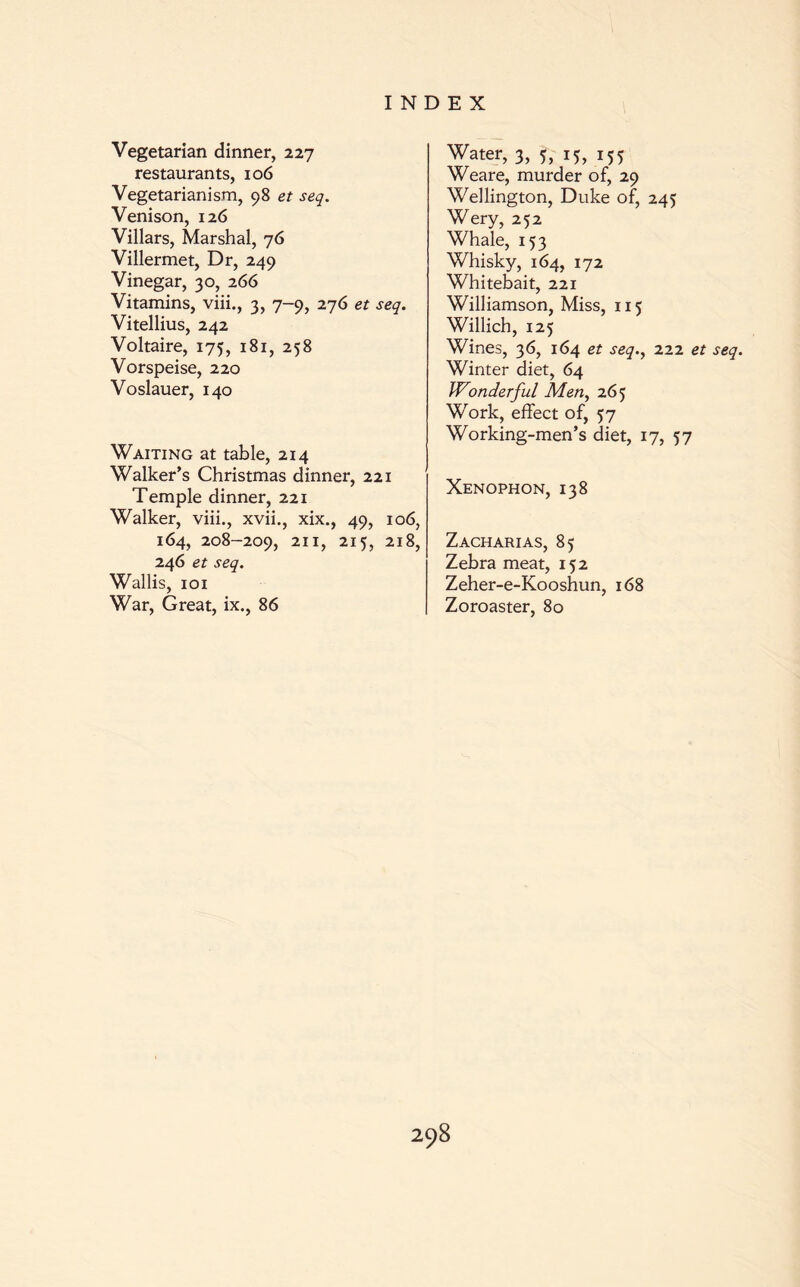 Vegetarian dinner, 227 restaurants, 106 Vegetarianism, 98 et seq. Venison, 126 Villars, Marshal, 76 Villermet, Dr, 249 Vinegar, 30, 266 Vitamins, viii., 3, 7-9, 276 et seq. Vitellius, 242 Voltaire, 175, 181, 258 Vorspeise, 220 Voslauer, 140 Waiting at table, 214 Walker’s Christmas dinner, 221 Temple dinner, 221 Walker, viii., xvii., xix., 49, 106, 164, 208-209, 21 215? 218, 246 et seq. Wallis, 101 War, Great, ix., 86 Water, 3, 5, 15, 155 Weare, murder of, 29 Wellington, Duke of, 245 Wery, 252 Whale, 153 Whisky, 164, 172 Whitebait, 221 Williamson, Miss, 115 Willich, 125 Wines, 36, 164 et seq., 222 et seq. Winter diet, 64 Wonderful Men, 265 Work, effect of, 57 Working-men’s diet, 17, 57 Xenophon, 138 Zacharias, 85 Zebra meat, 152 Zeher-e-Kooshun, 168 Zoroaster, 80