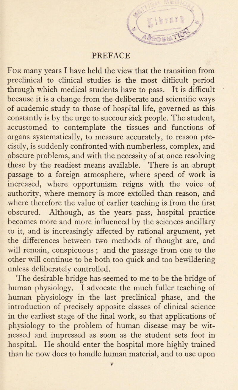 PREFACE For many years I have held the view that the transition from preclinical to clinical studies is the most difficult period through which medical students have to pass. It is difficult because it is a change from the deliberate and scientific ways of academic study to those of hospital life, governed as this constantly is by the urge to succour sick people. The student, accustomed to contemplate the tissues and functions of organs systematically, to measure accurately, to reason pre- cisely, is suddenly confronted with numberless, complex, and obscure problems, and with the necessity of at once resolving these by the readiest means available. There is an abrupt passage to a foreign atmosphere, where speed of work is increased, where opportunism reigns with the voice of authority, where memory is more extolled than reason, and where therefore the value of earlier teaching is from the first obscured. Although, as the years pass, hospital practice becomes more and more influenced by the sciences ancillary to it, and is increasingly affected by rational argument, yet the differences between two methods of thought are, and will remain, conspicuous ; and the passage from one to the other will continue to be both too quick and too bewildering unless deliberately controlled. The desirable bridge has seemed to me to be the bridge of human physiology. I advocate the much fuller teaching of human physiology in the last preclinical phase, and the introduction of precisely apposite classes of clinical science in the earliest stage of the final work, so that applications of physiology to the problem of human disease may be wit- nessed and impressed as soon as the student sets foot in hospital. He should enter the hospital more highly trained than he now does to handle human material, and to use upon