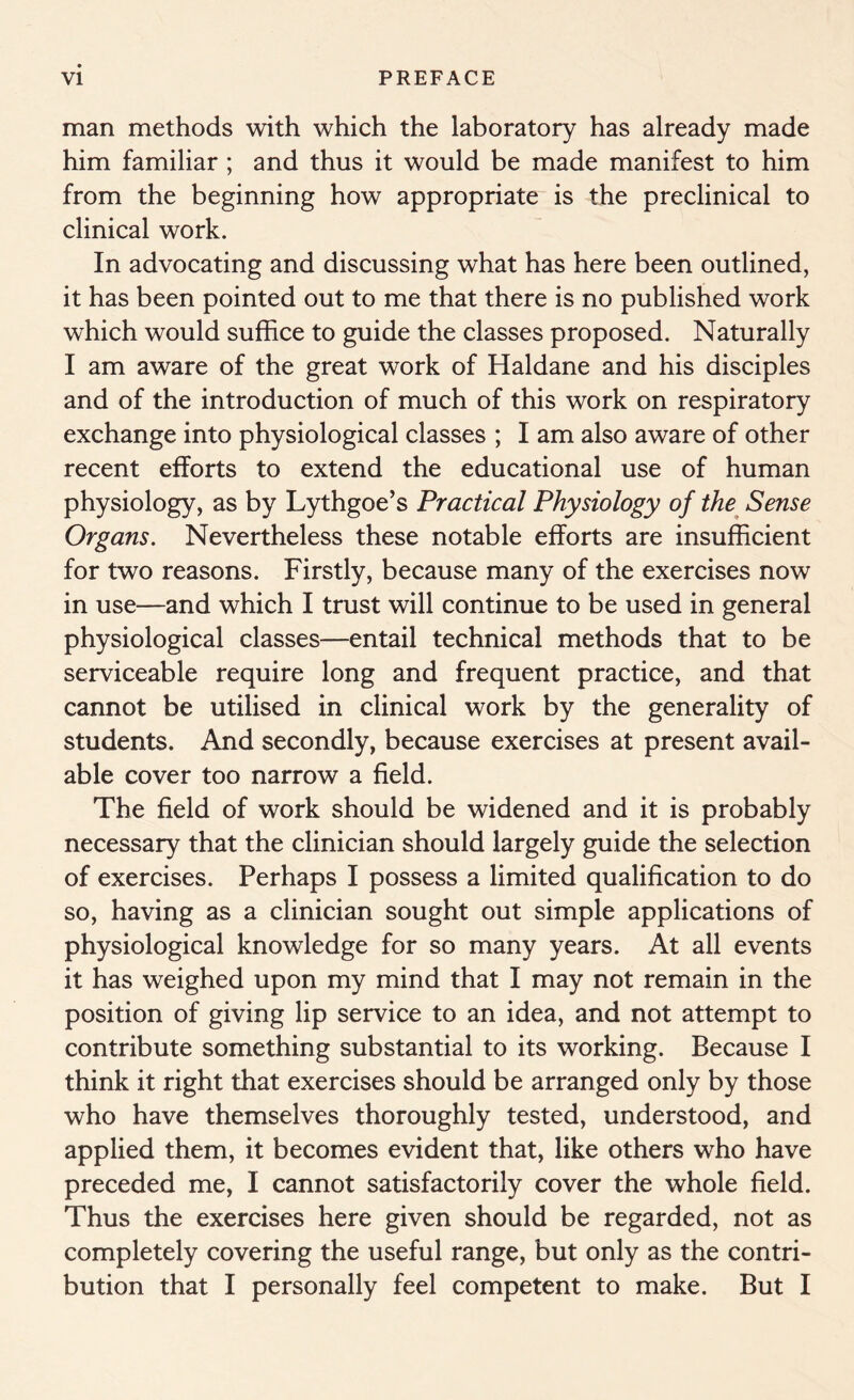 man methods with which the laboratory has already made him familiar ; and thus it would be made manifest to him from the beginning how appropriate is the preclinical to clinical work. In advocating and discussing what has here been outlined, it has been pointed out to me that there is no published work which would suffice to guide the classes proposed. Naturally I am aware of the great work of Haldane and his disciples and of the introduction of much of this work on respiratory exchange into physiological classes ; I am also aware of other recent efforts to extend the educational use of human physiology, as by Lythgoe’s Practical Physiology of the Sense Organs. Nevertheless these notable efforts are insufficient for two reasons. Firstly, because many of the exercises now in use—and which I trust will continue to be used in general physiological classes—entail technical methods that to be serviceable require long and frequent practice, and that cannot be utilised in clinical work by the generality of students. And secondly, because exercises at present avail- able cover too narrow a field. The field of work should be widened and it is probably necessary that the clinician should largely guide the selection of exercises. Perhaps I possess a limited qualification to do so, having as a clinician sought out simple applications of physiological knowledge for so many years. At all events it has weighed upon my mind that I may not remain in the position of giving lip service to an idea, and not attempt to contribute something substantial to its working. Because I think it right that exercises should be arranged only by those who have themselves thoroughly tested, understood, and applied them, it becomes evident that, like others who have preceded me, I cannot satisfactorily cover the whole field. Thus the exercises here given should be regarded, not as completely covering the useful range, but only as the contri- bution that I personally feel competent to make. But I