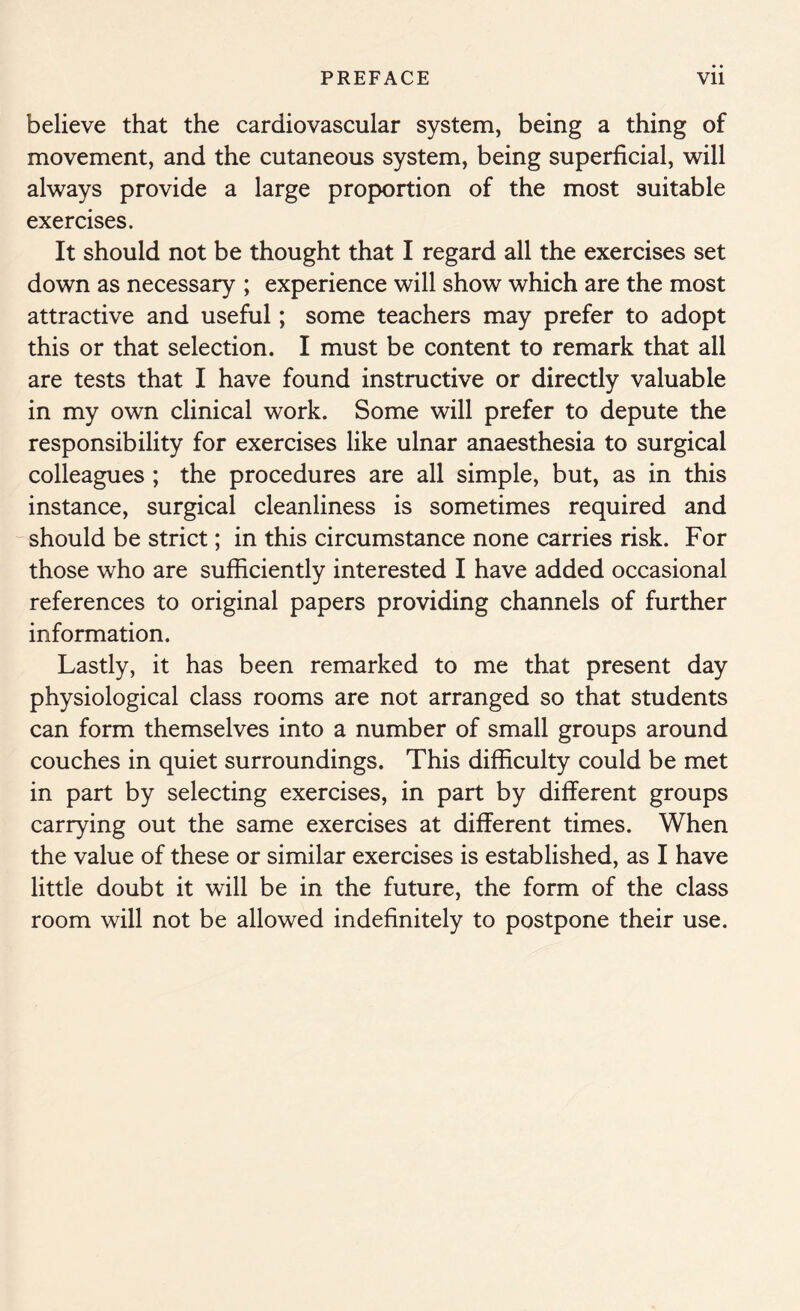 believe that the cardiovascular system, being a thing of movement, and the cutaneous system, being superficial, will always provide a large proportion of the most suitable exercises. It should not be thought that I regard all the exercises set down as necessary ; experience will show which are the most attractive and useful; some teachers may prefer to adopt this or that selection. I must be content to remark that all are tests that I have found instructive or directly valuable in my own clinical work. Some will prefer to depute the responsibility for exercises like ulnar anaesthesia to surgical colleagues ; the procedures are all simple, but, as in this instance, surgical cleanliness is sometimes required and should be strict; in this circumstance none carries risk. For those who are sufficiently interested I have added occasional references to original papers providing channels of further information. Lastly, it has been remarked to me that present day physiological class rooms are not arranged so that students can form themselves into a number of small groups around couches in quiet surroundings. This difficulty could be met in part by selecting exercises, in part by different groups carrying out the same exercises at different times. When the value of these or similar exercises is established, as I have little doubt it will be in the future, the form of the class room will not be allowed indefinitely to postpone their use.
