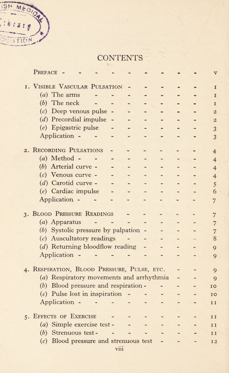 Preface ------ 1. Visible Vascular Pulsation - (a) The arms - - - - - (b) The neck - (c) Deep venous pulse - - - - (d) Precordial impulse - (e) Epigastric pulse - - - Application ------ 2. Recording Pulsations - (<2) Method ------ (b) Arterial curve ----- (c) Venous curve ----- (d) Carotid curve ----- (e) Cardiac impulse - - - - Application ------ 3. Blood Pressure Readings - (<2) Apparatus - (b) Systolic pressure by palpation - (c) Auscultatory readings - (d) Returning bloodflow reading Application ------ 4. Respiration, Blood Pressure, Pulse, etc. (a) Respiratory movements and arrhythmia (b) Blood pressure and respiration - (c) Pulse lost in inspiration - Application ------ 5. Effects of Exercise - (a) Simple exercise test - - - - (b) Strenuous test- - - - - (c) Blood pressure and strenuous test vm