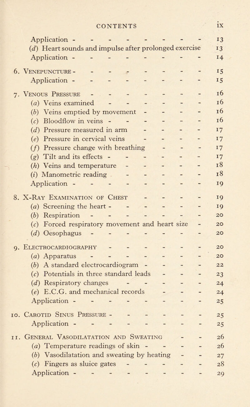Application - - - - - - - - 13 (d) Heart sounds and impulse after prolonged exercise 13 Application - - - - - - - - 14 6. Venepuncture- - - - - - - - 15 Application - - - - - - - - 15 7. Venous Pressure - - - - - - - 16 (a) Veins examined - - - - - - 16 (b) Veins emptied by movement - - - - 16 (c) Bloodflow in veins - - - - - - 16 (d) Pressure measured in arm - - - - 17 (e) Pressure in cervical veins - - - - 17 (/) Pressure change with breathing - - - 17 (g) Tilt and its effects - - - - - - 17 (h) Veins and temperature - - - - - 18 (i) Manometric reading - - - - - 18 Application - - - - -- - - - 19 8. X-Ray Examination of Chest - - - - 19 (<2) Screening the heart - - - - - - 19 (b) Respiration 20 (c) Forced respiratory movement and heart size - 20 (d) Oesophagus 20 9. Electrocardiography ------ 20 (<2) Apparatus - -- -- -- 20 (b) A standard electrocardiogram - - - - 22 (c) Potentials in three standard leads - - - 23 (d) Respiratory changes ----- 24 (e) E.C.G. and mechanical records - - - 24 Application ------- - 25 10. Carotid Sinus Pressure ------ 25 Application --------25 11. General Vasodilatation and Sweating - - 26 (<2) Temperature readings of skin - - - - 26 (b) Vasodilatation and sweating by heating - - 27 (c) Fingers as sluice gates ----- 28 Application --------29