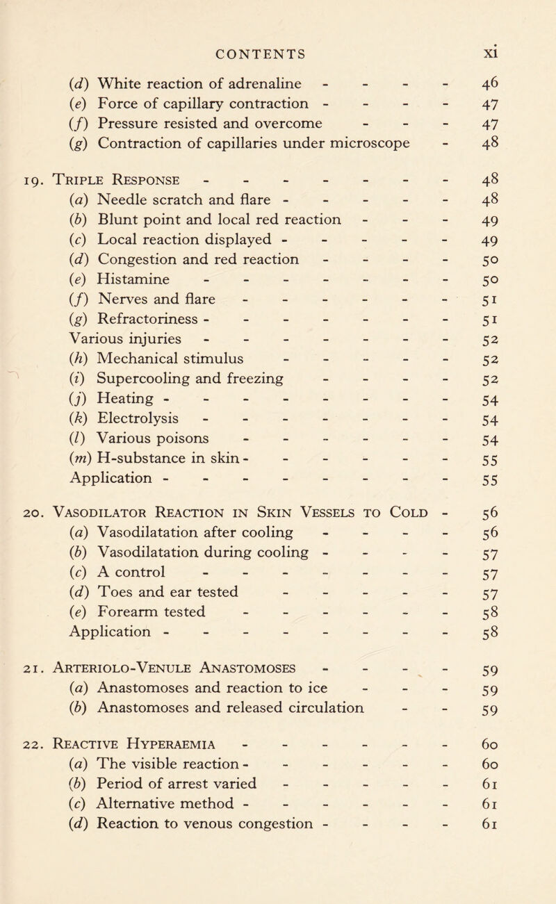 (d) White reaction of adrenaline 46 (e) Force of capillary contraction 47 (/) Pressure resisted and overcome - - - 47 (,g) Contraction of capillaries under microscope - 48 19. Triple Response - -- -- --48 (a) Needle scratch and flare ----- 48 (b) Blunt point and local red reaction 49 (c) Local reaction displayed ----- 49 (d) Congestion and red reaction - - - - 50 (e) Histamine - -- -- -- 50 (/) Nerves and flare - - - - - - 51 (g) Refractoriness - - - - - - - 51 Various injuries - - - - - - - 52 (h) Mechanical stimulus - - - - - 52 (i) Supercooling and freezing - - - - 52 O’) Heating 54 (.k) Electrolysis 54 (/) Various poisons ------ 54 (m) H-substance in skin - - - - - - 55 Application - - - - - - - - 55 20. Vasodilator Reaction in Skin Vessels to Cold - 56 (a) Vasodilatation after cooling - - - - 56 (b) Vasodilatation during cooling - - - - 57 (c) A control - -- -- --57 (d) Toes and ear tested - - - - - 57 (e) Forearm tested - - - - - - 58 Application - - - - - - - - 58 21. Arteriolo-Venule Anastomoses 59 (a) Anastomoses and reaction to ice - - - 59 (b) Anastomoses and released circulation - - 59 22. Reactive Hyperaemia ------ 60 (<2) The visible reaction ------ 60 (■b) Period of arrest varied - - - - - 61 (c) Alternative method - - - - - - 61 (d) Reaction to venous congestion - - - - 61
