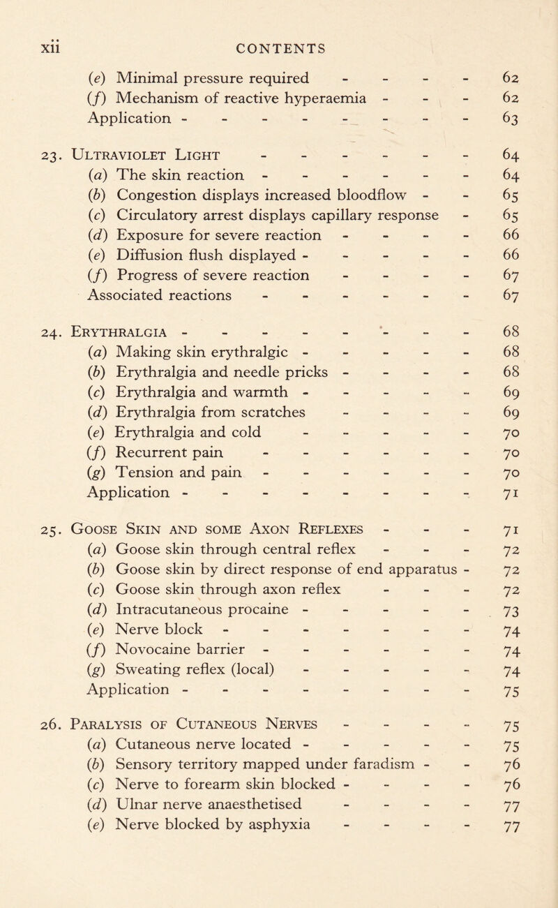 (e) Minimal pressure required 62 (/) Mechanism of reactive hyperaemia 62 Application --------63 23. Ultraviolet Light ______ 64 (a) The skin reaction ------ 64 (6) Congestion displays increased bloodflow 65 (c) Circulatory arrest displays capillary response - 65 (1d) Exposure for severe reaction ----- 66 (e) Diffusion flush displayed ----- 66 (/) Progress of severe reaction 67 Associated reactions ------ 67 24. Erythralgia --------68 (<3) Making skin erythralgic ----- 68 (b) Erythralgia and needle pricks 68 (c) Erythralgia and warmth 69 (d) Erythralgia from scratches 69 (e) Erythralgia and cold _____ 70 (/) Recurrent pain ------ 70 (g) Tension and pain ------ 70 Application - - - - - - - - 71 25. Goose Skin and some Axon Reflexes - - - 71 (a) Goose skin through central reflex 72 (b) Goose skin by direct response of end apparatus - 72 (c) Goose skin through axon reflex 72 (d) Intracutaneous procaine ----- 73 (e) Nerve block - -- -- --74 (/) Novocaine barrier ------ 74 (g) Sweating reflex (local) ----- 74 Application - - - - - - - - 75 26. Paralysis of Cutaneous Nerves 75 (a) Cutaneous nerve located ----- 75 (b) Sensory territory mapped under faradism 76 (c) Nerve to forearm skin blocked 76 (d) Ulnar nerve anaesthetised 77 (e) Nerve blocked by asphyxia 77