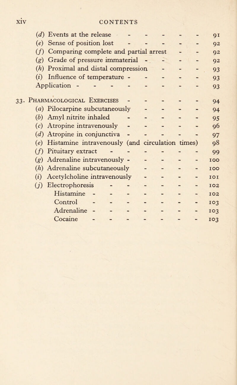 (d) Events at the release - - - - - 91 {e) Sense of position lost 92 (/) Comparing complete and partial arrest 92 (g) Grade of pressure immaterial 92 (h) Proximal and distal compression 93 (i) Influence of temperature ----- 93 Application --------93 1 33. Pharmacological Exercises 94 (<2) Pilocarpine subcutaneously 94 (b) Amyl nitrite inhaled ----- 95 (c) Atropine intravenously ----- 96 (d) Atropine in conjunctiva ----- 97 (e) Histamine intravenously (and circulation times) 98 (/) Pituitary extract - - - - - - 99 (g) Adrenaline intravenously - - - - 100 {h) Adrenaline subcutaneously - - - - 100 (;i) Acetylcholine intravenously - - - - 101 (j) Electrophoresis - - - - - -102 Histamine - - - - - - -102 Control ------- 103 Adrenaline - - - - - - -103 Cocaine ------- 103