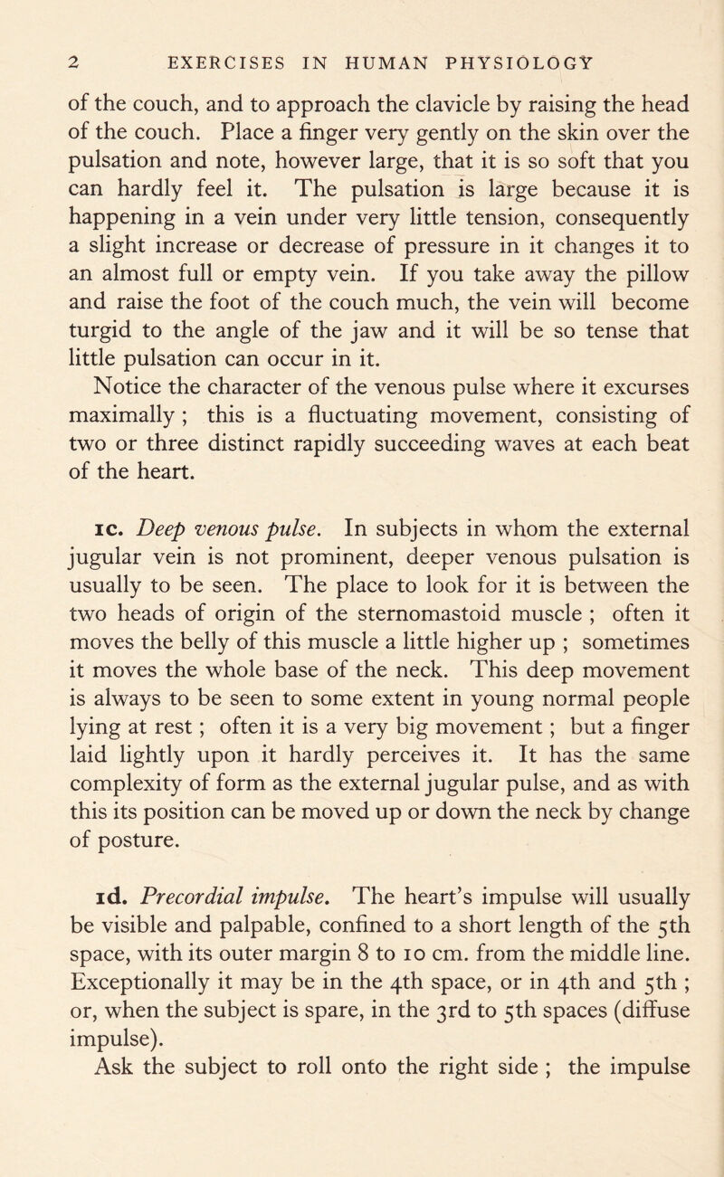of the couch, and to approach the clavicle by raising the head of the couch. Place a finger very gently on the skin over the pulsation and note, however large, that it is so soft that you can hardly feel it. The pulsation is large because it is happening in a vein under very little tension, consequently a slight increase or decrease of pressure in it changes it to an almost full or empty vein. If you take away the pillow and raise the foot of the couch much, the vein will become turgid to the angle of the jaw and it will be so tense that little pulsation can occur in it. Notice the character of the venous pulse where it excurses maximally ; this is a fluctuating movement, consisting of two or three distinct rapidly succeeding waves at each beat of the heart. ic. Deep venous pulse. In subjects in whom the external jugular vein is not prominent, deeper venous pulsation is usually to be seen. The place to look for it is between the two heads of origin of the sternomastoid muscle ; often it moves the belly of this muscle a little higher up ; sometimes it moves the whole base of the neck. This deep movement is always to be seen to some extent in young normal people lying at rest; often it is a very big movement; but a finger laid lightly upon it hardly perceives it. It has the same complexity of form as the external jugular pulse, and as with this its position can be moved up or down the neck by change of posture. id. Precordial impulse. The heart’s impulse will usually be visible and palpable, confined to a short length of the 5th space, with its outer margin 8 to 10 cm. from the middle line. Exceptionally it may be in the 4th space, or in 4th and 5th ; or, when the subject is spare, in the 3rd to 5th spaces (diffuse impulse). Ask the subject to roll onto the right side ; the impulse