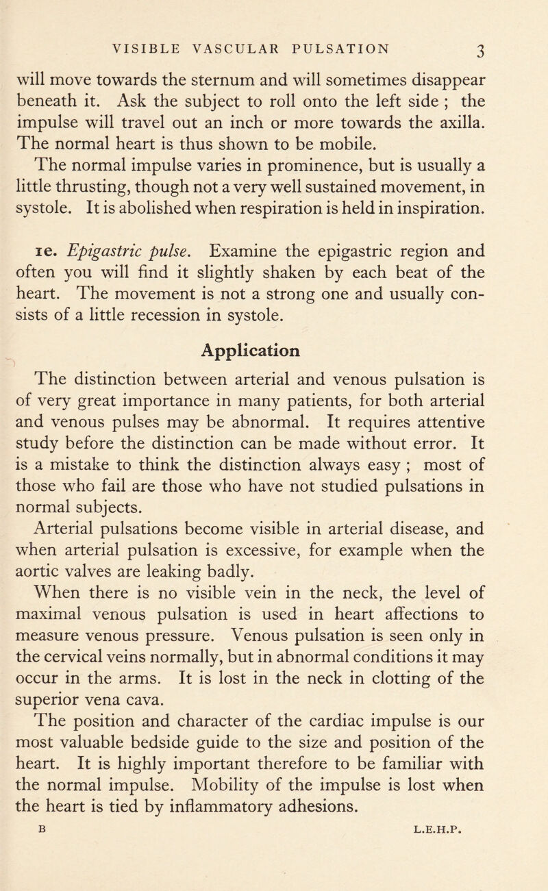 will move towards the sternum and will sometimes disappear beneath it. Ask the subject to roll onto the left side ; the impulse will travel out an inch or more towards the axilla. The normal heart is thus shown to be mobile. The normal impulse varies in prominence, but is usually a little thrusting, though not a very well sustained movement, in systole. It is abolished when respiration is held in inspiration. le. Epigastric pulse. Examine the epigastric region and often you will find it slightly shaken by each beat of the heart. The movement is not a strong one and usually con- sists of a little recession in systole. Application The distinction between arterial and venous pulsation is of very great importance in many patients, for both arterial and venous pulses may be abnormal. It requires attentive study before the distinction can be made without error. It is a mistake to think the distinction always easy ; most of those who fail are those who have not studied pulsations in normal subjects. Arterial pulsations become visible in arterial disease, and when arterial pulsation is excessive, for example when the aortic valves are leaking badly. When there is no visible vein in the neck, the level of maximal venous pulsation is used in heart affections to measure venous pressure. Venous pulsation is seen only in the cervical veins normally, but in abnormal conditions it may occur in the arms. It is lost in the neck in clotting of the superior vena cava. The position and character of the cardiac impulse is our most valuable bedside guide to the size and position of the heart. It is highly important therefore to be familiar with the normal impulse. Mobility of the impulse is lost when the heart is tied by inflammatory adhesions. B L.E.H.P.